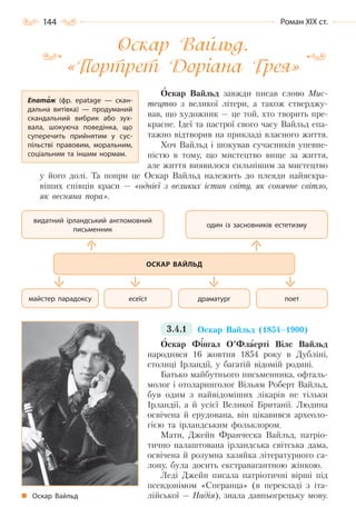 144 Роман ХІХ ст.
Оскар Вайльд.
«Портрет Доріана Грея»
Оскар Вайльд завжди писав слово Мис-
тецтво з великої літери, а також стверджу-
вав, що художник — це той, хто творить пре-
красне. Ідеї та настрої свого часу Вайльд епа-
тажно відтворив на прикладі власного життя.
Хоч Вайльд і шокував сучасників упевне-
ністю в тому, що мистецтво вище за життя,
але життя виявилося сильнішим за мистецтво
у його долі. Та попри це Оскар Вайльд належить до плеяди найяскра-
віших співців краси — «однієї з великих істин світу, як сонячне світло,
як весняна пора».
3.4.1 Оскар Вайльд (1854–1900)
Оскар Фінгал О’Флаерті Вілс Вайльд
народився 16 жовтня 1854 року в Дубліні,
столиці Ірландії, у багатій відомій родині.
Батько майбутнього письменника, офталь-
молог і отоларинголог Вільям Роберт Вайльд,
був одим з найвідоміших лікарів не тільки
Ірландії, а й усієї Великої Британії. Людина
освічена й ерудована, він цікавився археоло-
гією та ірландським фольклором.
Мати, Джейн Франческа Вайльд, патріо-
тично налаштована ірландська світська дама,
освічена й розумна хазяйка літературного са-
лону, була досить екстравагантною жінкою.
Леді Джейн писала патріотичні вірші під
псевдонімом «Сперанца» (в перекладі з іта-
лійської — Надія), знала давньогрецьку мову.
Епатаж (фр. epatage — скан-
дальна витівка)  — продуманий
скандальний вибрик або зух-
вала, шокуюча поведінка, що
суперечить прийнятим у сус-
пільстві правовим, моральним,
соціальним та іншим нормам.
видатний ірландський англомовний
письменник
один із засновників естетизму
поетдраматургесеїстмайстер парадоксу
ОСКАР ВАЙЛЬД
Оскар Вайльд
Право для безоплатного розміщення підручника в мережі Інтернет має
Міністерство освіти і науки України http://mon.gov.ua/ та Інститут модернізації змісту освіти https://imzo.gov.ua
 