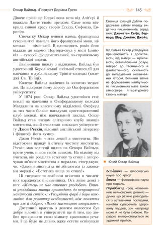 145Оскар Вайльд. «Портрет Доріана Ґрея»
Дівоче прізвище Елджі вона вела від Аліг’єрі й
вважала Данте своїм предком. Саме вона від-
крила синові красу творів Есхіла, Софокла, Ев-
рипіда.
Спочатку Оскар вчився вдома, французька
гувернантка навчала його французької мови, ні-
мецька — німецької. В одинадцять років його
віддали до відомої Портора-скул у місті Енніс-
кіл — суворої, фундаментальної, по-справжньому
англійської школи.
Закінчивши школу з відзнакою, Вайльд був
удостоєний Королівської шкільної стипендії для
навчання в дублінському Трініті-коледжі (коле-
джі Св. Трійці).
Коледж Вайльд закінчив із золотою медал-
лю. Це відкрило йому дорогу до Оксфордського
університету.
У 1874 році Оскар Вайльд удостоївся сти-
пендії на навчання в Оксфордському коледжі
Магдалини на класичному відділенні. Оксфорд
за тих часів більше нагадував аристократичний
клуб молоді, ніж навчальний заклад. Оскар
Вайльд став членом елітарного клубу знавців
мистецтва, який очолював викладач університе-
ту Джон Рескін, відомий англійський літератор
і філософ, його кумир.
Джон Рескін читав лекції з мистецтва. Він
відстоював правду й етичну чистоту мистецтва.
Рескін мав великий вплив на Оскара Вайльда,
проте учень пішов своїм шляхом. На відміну від
учителя, він розділяв естетику та етику і запере-
чував зв’язок мистецтва з мораллю, стверджую-
чи: «Закони мистецтва не збігаються із закона-
ми моралі»; «Естетика вища за етику!»
Ці твердження знайшли втілення в числен-
них парадоксах письменника. Ось лише деякі з
них: «Митець не має етичних уподобань. Етич-
ні уподобання митця призводять до непрощенної
манірності стилю»; «Розуміння фарб і барв важ-
ливіше для розвитку особистості, ніж поняття
про зле й добре»; «Всяке мистецтво аморальне».
Дотепний красень з довгим волоссям був
добре відомий в університеті ще й тим, що лю-
бив прикрашати свою кімнату красивими реча-
ми. І це було не дивно, адже естети оспівували
Столиця Ірландії Дублін по-
дарувала світові плеяду ви-
датних письменників, серед
яких Джонатан Свіфт, Бер-
нард Шоу, Джеймс Джойс.
Від батька Оскар успадкував
працелюбність і допитли-
вість, від матері  — мрійли-
вість, екзальтований розум,
інтерес до таємничого й
фантастичного, схильність
до вигадування незвичай-
них історій. Великий вплив
на формування майбутньо-
го письменника мала також
атмосфера літературного
салону матері.
Естетика  — філософська
наука про красу.
Етика — філософська наука
про мораль.
Парадокс (д. -грец. незвичай-
ний, неймовірний, дивний) —
думка, що разюче розходить-
ся з усталеними поглядами,
начебто суперечить здоро-
вому глуздові, хоч насправді
може й не бути хибною. Па-
радокс використовується як
художній прийом.
Юний Оскар Вайльд
Право для безоплатного розміщення підручника в мережі Інтернет має
Міністерство освіти і науки України http://mon.gov.ua/ та Інститут модернізації змісту освіти https://imzo.gov.ua
 