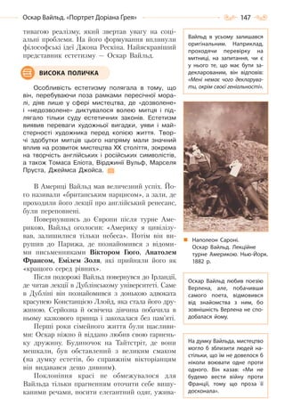 147Оскар Вайльд. «Портрет Доріана Ґрея»
тивагою реалізму, який звертав увагу на соці-
альні проблеми. На його формування вплинули
філософські ідеї Джона Рескіна. Найяскравіший
представник естетизму — Оскар Вайльд.
Особливість естетизму полягала в тому, що
він, перебуваючи поза рамками пересічної мора-
лі, діяв лише у сфері мистецтва, де «дозволене»
і «недозволене» диктувалося волею митця і під-
лягало тільки суду естетичних законів. Естетизм
виявив переваги художньої вигадки, уяви і май-
стерності художника перед копією життя. Твор-
чі здобутки митців цього напряму мали значний
вплив на розвиток мистецтва XX століття, зокрема
на творчість англійських і російських символістів,
а також Томаса Еліота, Вірджинії Вульф, Марселя
Пруста, Джеймса Джойса.
В Америці Вайльд мав величезний успіх. Йо-
го називали «британським нарцисом», а зали, де
проходили його лекції про англійський ренесанс,
були переповнені.
Повернувшись до Європи після турне Аме-
рикою, Вайльд оголосив: «Америку я цивілізу-
вав, залишилися тільки небеса». Потім він ви-
рушив до Парижа, де познайомився з відоми-
ми письменниками Віктором Гюґо, Анатолем
Франсом, Емілем Золя, які прийняли його як
«кращого серед рівних».
Після подорожі Вайльд повернувся до Ірландії,
де читав лекції в Дублінському університеті. Саме
в Дубліні він познайомився з донькою адвоката
красунею Констанцією Ллойд, яка стала його дру-
жиною. Серйозна й освічена дівчина побачила в
ньому казкового принца і закохалася без пам’яті.
Перші роки сімейного життя були щасливи-
ми: Оскар ніжно й віддано любив свою гарнень-
ку дружину. Будиночок на Тайтстріт, де вони
мешкали, був обставлений з великим смаком
(на думку естетів, бо справжнім вікторіанцям
він видавався дещо дивним).
Поклоніння красі не обмежувалося для
Вайльда тільки прагненням оточити себе вишу-
каними речами, носити елегантний одяг, ужива-
ВИСОКА ПОЛИЧКА
Вайльд в усьому залишався
оригінальним. Наприклад,
проходячи перевірку на
митниці, на запитання, чи є
у нього те, що має бути за-
декларованим, він відповів:
«Мені немає чого декларува-
ти, окрім своєї геніальності».
Оскар Вайльд любив поезію
Верлена, але, побачивши
самого поета, відмовився
від знайомства з ним, бо
зовнішність Верлена не спо-
добалася йому.
На думку Вайльда, мистецтво
могло б зблизити людей на-
стільки, що їм не довелося б
ніколи воювати одне проти
одного. Він казав: «Ми не
будемо вести війну проти
Франції, тому що проза її
досконала».
Наполеон Сароні.
Оскар Вайльд. Лекційне
турне Америкою. Нью-Йорк.
1882  р.
Право для безоплатного розміщення підручника в мережі Інтернет має
Міністерство освіти і науки України http://mon.gov.ua/ та Інститут модернізації змісту освіти https://imzo.gov.ua
 