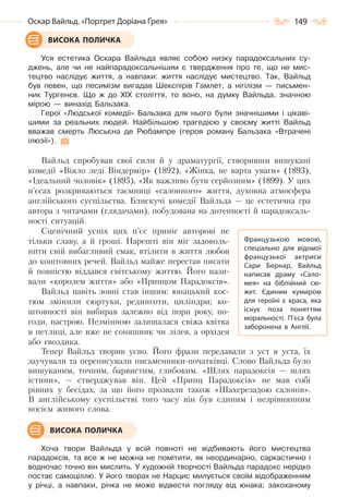 149Оскар Вайльд. «Портрет Доріана Ґрея»
Уся естетика Оскара Вайльда являє собою низку парадоксальних су-
джень, але чи не найпарадоксальнішим є твердження про те, що не мис-
тецтво наслідує життя, а навпаки: життя наслідує мистецтво. Так, Вайльд
був певен, що песимізм вигадав Шекспірів Гамлет, а нігілізм — письмен-
ник Тургенєв. Що ж до XIX століття, то воно, на думку Вайльда, значною
мірою — винахід Бальзака.
Герої «Людської комедії» Бальзака для нього були значнішими і цікаві-
шими за реальних людей. Найбільшою трагедією у своєму житті Вайльд
вважав смерть Люсьєна де Рюбампре (героя роману Бальзака «Втрачені
ілюзії»).
Вайльд спробував свої сили й у драматургії, створивши вишукані
комедії «Віяло леді Віндермір» (1892), «Жінка, не варта уваги» (1893),
«Ідеальний чоловік» (1895), «Як важливо бути серйозним» (1899). У цих
п’єсах розкриваються таємниці «салонного» життя, духовна атмосфера
англійського суспільства. Блискучі комедії Вайльда — це естетична гра
автора з читачами (глядачами), побудована на дотепності й парадоксаль-
ності ситуацій.
Сценічний успіх цих п’єс приніс авторові не
тільки славу, а й гроші. Нарешті він міг задоволь-
нити свій вибагливий смак, втілити в життя любов
до коштовних речей. Вайльд майже перестав писати
й повністю віддався світському життю. Його нази-
вали «королем життя» або «Принцом Парадоксів».
Вайльд навіть зовні став іншим: юнацький кос-
тюм змінили сюртуки, рединготи, циліндри; ко-
штовності він вибирав залежно від пори року, по-
годи, настрою. Незмінною залишалася свіжа квітка
в петлиці, але вже не соняшник чи лілея, а орхідея
або гвоздика.
Тепер Вайльд творив усно. Його фрази передавали з уст в уста, їх
заучували та переписували письменники-початківці. Слово Вайльда було
вишуканим, точним, барвистим, глибоким. «Шлях парадоксів — шлях
істини», — стверджував він. Цей «Принц Парадоксів» не мав собі
рівних у бесідах, за що його прозвали також «Шахерезадою салонів».
В англійському суспільстві того часу він був єдиним і незрівнянним
носієм живого слова.
Хоча твори Вайльда у всій повноті не відбивають його мистецтва
парадоксів, та все ж не можна не помітити, як неординарно, саркастично і
водночас точно він мислить. У художній творчості Вайльда парадокс нерідко
постає самоціллю. У його творах не Нарцис милується своїм відображенням
у річці, а навпаки, річка не може відвести погляду від юнака; закоханому
ВИСОКА ПОЛИЧКА
Французькою мовою,
спеціально для відомої
французької актриси
Сари Бернар, Вайльд
написав драму «Сало-
мея» на біблійний сю-
жет. Єдиним кумиром
для героїні є краса, яка
існує поза поняттям
моральності. П’єса була
заборонена в Англії.
ВИСОКА ПОЛИЧКА
Право для безоплатного розміщення підручника в мережі Інтернет має
Міністерство освіти і науки України http://mon.gov.ua/ та Інститут модернізації змісту освіти https://imzo.gov.ua
 