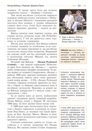 151Оскар Вайльд. «Портрет Доріана Ґрея»
зізнався: «У моєму житті було два великих
поворотних пункти — Оксфорд і в’язниця».
Тим часом англійське суспільство вирішило
назавжди позбутися всього, пов’язаного з Вайль-
дом: із міських бібліотек і книжкових магазинів
вилучали його книжки, у театрах забороняли
ставити його п’єси. Сини були вимушені по-
лишити навчання, дружина — подати на роз-
лучення.
Вайльд написав свою тюремну сповідь, яка
пізніше дістала латинську назву «De Profundis»
(«З безодні»). У ній він зрікається свого гедо-
нізму та уславлює страждання.
Настав день звільнення. Хоч Вайльд вийшов
із в’язниці людиною не озлобленою та не спус-
тошеною, він важко переживав те, що англійське
суспільство піддало його остракізму. Відірваний
від власних дітей, він був змушений оселитися
в маленькому містечку Франції під іменем
Себастьян Мельмот.
Останній твір Вайльда — «Балада Редінзької
в’язниці» — про людські страждання. Нечислен-
ні друзі були впевнені, що «Балада...» — початок
нових літературних тріумфів письменника. Та жо-
ден журнал не згодився її надрукувати. «Балада...»
вийшла 1898 року окремим виданням, анонімно
(на обкладинці замість імені стояв арештант-
ський номер автора — СЗЗ). «Балада Редінзької
в’язниці» справила величезне враження на чита-
чів у Європі та Америці, приголомшила вона й
англійське суспільство. Можливо, за деякий час
до Вайльда повернулися б і минула слава, і ша-
нувальники, і сім’я.
Та не маючи жаги до життя, позбавлений
грошей і підтримки друзів, зламаний хворобою,
Оскар Вайльд помер у Парижі 30 листопада
1900 року. За його труною йшли кілька осіб.
У 1909 році прах письменника було перене-
сено з бідного паризького кладовища на кладо-
вище Пер-Ляшез, де поховані такі відомі фран-
цузи, як Бізе, Бальзак, Мюссе, Шопен та інші.
На його могилі встановлено пам’ятник у вигляді
крилатого сфінкса.
Сьогодні неможливо уявити не тільки ан-
глійську, а й світову літературу без Оскара
Вайльда. Він оживив своїми п’єсами театральну
Кадр із фільму «Вайльд».
Німеччина — Японія —
Велика Британія. 1997  р.
Гедонізм (від грец. hedone —
насолода)  — система мо-
ральних поглядів, за якими
насолода проголошується
найвищим благом і критері-
єм людської поведінки.
Склалася незвичайна тра-
диція  — залишати відбитки
червоної помади на над-
гробку митця. Прихильниць
творчості Вайльда не зупи-
няв навіть значний штраф.
Навколо пам’ятника звели
скляну огорожу, й віднині
«поцілунки» туристи зали-
шають на склі, а записки та
квіти закидають всередину
огорожі.
У кінці 2007 року після спе-
ціального опитування теле-
глядачів корпорацією «Бі-
бі-сі» Оскара Вайльда було
визнано найбільш дотепною
людиною Великої Британії.
Він випередив навіть таких
славетних людей Англії, як
Шекспір та Черчілль.
Право для безоплатного розміщення підручника в мережі Інтернет має
Міністерство освіти і науки України http://mon.gov.ua/ та Інститут модернізації змісту освіти https://imzo.gov.ua
 