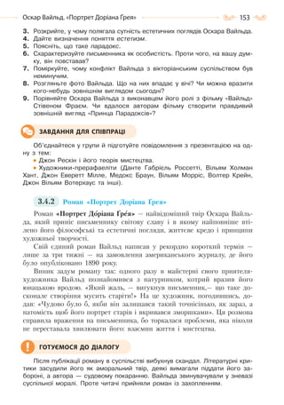 153Оскар Вайльд. «Портрет Доріана Ґрея»
3. Розкрийте, у чому полягала сутність естетичних поглядів Оскара Вайльда.
4. Дайте визначення поняття естетизм.
5. Поясніть, що таке парадокс.
6. Схарактеризуйте письменника як особистість. Проти чого, на вашу дум-
ку, він повставав?
7. Поміркуйте, чому конфлікт Вайльда з вікторіанським суспільством був
неминучим.
8. Розгляньте фото Вайльда. Що на них впадає у вічі? Чи можна вразити
кого-небудь зовнішнім виглядом сьогодні?
9. Порівняйте Оскара Вайльда з виконавцем його ролі з фільму «Вайльд»
Стівеном Фраєм. Чи вдалося авторам фільму створити правдивий
зовнішній вигляд «Принца Парадоксів»?
Об’єднайтеся у групи й підготуйте повідомлення з презентацією на од-
ну з тем:
Джон Рескін і його теорія мистецтва.
Художники-прерафаеліти (Данте Габрієль Россетті, Вільям Холман
Хант, Джон Еверетт Мілле, Медокс Браун, Вільям Морріс, Волтер Крейн,
Джон Вільям Вотерхаус та інші).
3.4.2 Роман «Портрет Доріана Ґрея»
Роман «Портрет Доріана Ґрея» — найвідоміший твір Оскара Вайль-
да, який приніс письменнику світову славу і в якому найповніше вті-
лено його філософські та естетичні погляди, життєве кредо і принципи
художньої творчості.
Свій єдиний роман Вайльд написав у рекордно короткий термін —
лише за три тижні — на замовлення американського журналу, де його
було опубліковано 1890 року.
Виник задум роману так: одного разу в майстерні свого приятеля-
художника Вайльд познайомився з натурником, котрий вразив його
юнацькою вродою. «Який жаль, — вигукнув письменник,— що таке до-
сконале створіння мусить старіти!» На це художник, погодившись, до-
дав: «Чудово було б, якби він залишався такий точнісінько, як зараз, а
натомість щоб його портрет старів і вкривався зморшками». Ця розмова
справила враження на письменника, бо торкалася проблеми, яка ніколи
не переставала хвилювати його: взаємин життя і мистецтва.
Після публікації роману в суспільстві вибухнув скандал. Літературні кри-
тики засудили його як аморальний твір, деякі вимагали піддати його за-
бороні, а автора — судовому покаранню. Вайльда звинувачували у зневазі
суспільної моралі. Проте читачі прийняли роман із захопленням.
ЗАВДАННЯ ДЛЯ СПІВПРАЦІ
ГОТУЄМОСЯ ДО ДІАЛОГУ
Право для безоплатного розміщення підручника в мережі Інтернет має
Міністерство освіти і науки України http://mon.gov.ua/ та Інститут модернізації змісту освіти https://imzo.gov.ua
 