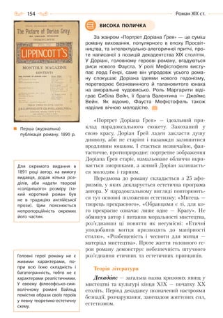 154 Роман ХІХ ст.
За жанром «Портрет Доріана Ґрея» — це суміш
роману виховання, популярного в епоху Просвіт-
ництва, та інтелектуально-алегоричної притчі, про-
те написаної з позицій декадентства ХІХ століття.
У Доріані, головному героєві роману, вгадуються
риси нового Фауста. У ролі Мефістофеля висту-
пає лорд Генрі, саме він упродовж усього рома-
ну спокушає Доріана ідеями нового гедонізму,
перетворює безневинного й талановитого юнака
на аморальне чудовисько. Роль Маргарити віді-
грає Сибіла Вейн, її брата Валентина — Джеймс
Вейн. Як відомо, Фауста Мефістофель також
наділив вічною молодістю.
«Портрет Доріана Ґрея» — ідеальний при-
клад парадоксального сюжету. Закоханий у
свою красу, Доріан Ґрей ладен закласти душу
дияволу, аби не старіти і назавжди залишитися
вродливим юнаком. І стається незвичайне, фан-
тастичне, протиприродне: портретне зображення
Доріана Ґрея старіє, намальоване обличчя вкри-
вається зморшками, а живий Доріан залишаєть-
ся молодим і гарним.
Передмова до роману складається з 25 афо-
ризмів, у яких декларується естетична програма
автора. У парадоксальному вигляді повторюють-
ся тут основні положення естетизму: «Митець —
творець прекрасного», «Обранцями є ті, для ко-
го прекрасне означає лише одне — Красу». Не
обминув автор і питання моральності мистецтва,
роз’єднавши ці поняття як несумісні: «Етичні
уподобання митця призводять до манірності
стилю», «Розбещеність і чесноти для митця —
матеріал мистецтва». Проте життя головного ге-
роя роману демонструє небезпечність штучного
роз’єднання етичних та естетичних принципів.
Теорія літератури
Декаданс — загальна назва кризових явищ у
мистецтві та культурі кінця ХІХ — початку ХХ
століть. Період декадансу позначений настроями
безнадії, розчарування, занепадом життєвих сил,
естетизмом.
ВИСОКА ПОЛИЧКА
Для окремого видання в
1891 році автор, на вимогу
видавця, додав кілька роз-
ділів, аби надати творові
«соліднішого» розміру (та-
кий короткий роман був
не в традиціях англійської
прози). Цим пояснюється
непропорційність окремих
його частин.
Перша (журнальна)
публікація роману. 1890 р.
Головні герої роману не є
живими характерами, по-
при всю їхню складність і
багатогранність, тобто не є
характерами реалістичними.
У  своєму філософсько-сим-
волічному романі Вайльд
помістив образи своїх героїв
у певну теоретико-естетичну
схему.
Право для безоплатного розміщення підручника в мережі Інтернет має
Міністерство освіти і науки України http://mon.gov.ua/ та Інститут модернізації змісту освіти https://imzo.gov.ua
 