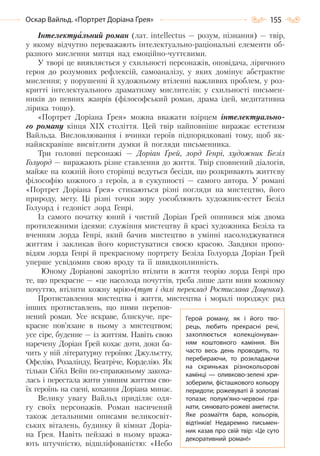 155Оскар Вайльд. «Портрет Доріана Ґрея»
Інтелектуальний роман (лат. іntеllесtus — розум, пізнання) — твір,
у якому відчутно переважають інтелектуально-раціональні елементи об-
разного мислення митця над емоційно-чуттєвими.
У творі це виявляється у схильності персонажів, оповідача, ліричного
героя до розумових рефлексій, самоаналізу, у яких домінує абстрактне
мислення; у порушенні й художньому втіленні важливих проблем, у роз-
критті інтелектуального драматизму мислителів; у схильності письмен-
ників до певних жанрів (філософський роман, драма ідей, медитативна
лірика тощо).
«Портрет Доріана Ґрея» можна вважати взірцем інтелектуально-
го роману кінця XIX століття. Цей твір найповніше виражає естетизм
Вайльда. Висловлювання і вчинки героїв підпорядковані тому, щоб як-
найяскравіше висвітлити думки й погляди письменника.
Три головні персонажі — Доріан Ґрей, лорд Генрі, художник Безіл
Голуорд — виражають різне ставлення до життя. Твір сповнений діалогів,
майже на кожній його сторінці ведуться бесіди, що розкривають життєву
філософію кожного з героїв, а в сукупності — самого автора. У романі
«Портрет Доріана Ґрея» стикаються різні погляди на мистецтво, його
природу, мету. Ці різні точки зору уособлюють художник-естет Безіл
Голуорд і гедоніст лорд Генрі.
Із самого початку юний і чистий Доріан Ґрей опинився між двома
протилежними ідеями: служіння мистецтву й красі художника Безіла та
вченням лорда Генрі, який бачив мистецтво в умінні насолоджуватися
життям і закликав його користуватися своєю красою. Завдяки пропо-
відям лорда Генрі й прекрасному портрету Безіла Голуорда Доріан Ґрей
уперше усвідомив свою вроду та її швидкоплинність.
Юному Доріанові закортіло втілити в життя теорію лорда Генрі про
те, що прекрасне — «це насолода почуттів, треба лише дати вияв кожному
почуттю, втілити кожну мрію»(тут і далі переклад Ростислава Доценка).
Протиставлення мистецтва і життя, мистецтва і моралі породжує ряд
інших протиставлень, що ними перепов-
нений роман. Усе яскраве, блискуче, пре-
красне пов’язане в ньому з мистецтвом;
усе сіре, буденне — із життям. Навіть свою
наречену Доріан Ґрей кохає доти, доки ба-
чить у ній літературну героїню: Джульєтту,
Офелію, Розалінду, Беатріче, Корделію. Як
тільки Сібіл Вейн по-справжньому закоха-
лась і перестала жити уявним життям сво-
їх героїнь на сцені, кохання Доріана минає.
Велику увагу Вайльд приділяє одя-
гу своїх персонажів. Роман насичений
також детальними описами великосвіт-
ських віталень, будинку й кімнат Доріа-
на Ґрея. Навіть пейзажі в ньому вража-
ють штучністю, відшліфованістю: «Небо
Герой роману, як і його тво-
рець, любить прекрасні речі,
захоплюється колекціонуван-
ням коштовного каміння. Він
часто весь день проводить, то
перебираючи, то розкладаючи
на скриньках різнокольорові
камінці — оливково-зелені хри-
зоберили, фісташкового кольору
перидоти; рожевуваті й золотаві
топази; полум’яно-червоні гра-
нати, синювато-рожеві аметисти.
Яке розмаїття барв, кольорів,
відтінків! Недаремно письмен-
ник казав про свій твір: «Це суто
декоративний роман!»
Право для безоплатного розміщення підручника в мережі Інтернет має
Міністерство освіти і науки України http://mon.gov.ua/ та Інститут модернізації змісту освіти https://imzo.gov.ua
 