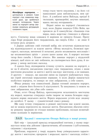 156 Роман ХІХ ст.
тепер стало чисто опаловим, і на його тлі
навколишні дахи виблискували, мов срі-
бло». А улюблені квіти Вайльда, орхідеї й
тюльпани, оранжерейні, штучно викохані,
мають вигляд несправжніх.
Перші зміни на портреті з’являються
тоді, коли Доріан покинув Сібіл Вейн, що
призвело до її самогубства: «Інакшим став
вираз, щось жорстоке з’явилося в обрисах
вуст». Спочатку юнак злякався й вирішив не грішити більше. Проте
лорд Генрі розрадив його твердженням, що смерть Сібіл — це лише її
остання роль актриси.
І Доріан здійснює свій етичний вибір, він остаточно відмовляється
від відповідальності за власне життя: «Вічна молодість, безмежні при-
страсті, насолоди, витончені й потаємні, розгін несамовитих веселощів і
ще несамовитіших гріхів — усього цього зазнає він. А портрет нестиме
тягар його ганьби, і більше нічого». Він замикає портрет у віддаленій
кімнаті, щоб ніхто не зміг побачити, як спотворюється його душа, й по-
ринає у вихор життєвих насолод.
З одного боку, відтворюючи істинну сутність людини на портреті, а
не на її обличчі, письменник ілюструє своє твердження, згідно з яким
мистецтво реальніше за життя і життя наслідує мистецтво, а не навпаки.
З другого — показує, що жахливі зміни на портреті відбуваються тому,
що герой знехтував моральними нормами. А коли Доріан намагається
позбутися портрета, то знищує не своє зображення, а себе самого.
Фінал роману теж символічний. Доріан готовий знищити портрет,
який є свідком його безчестя й підступності. Та кинувшись із ножем на
своє зображення, він убив себе самого.
Отже, естет Оскар Вайльд, проголошуючи незалежність мистецтва
від моралі, водночас стверджує своїм твором: не можна безкарно пору-
шувати норми людського життя. Втрата моральних устоїв веде людину
до загибелі. У цьому — гуманістичний смисл роману.
Ще одну істину стверджено в романі: мистецтво має власні закони,
які не можна переносити на людське життя. Письменник збагатив світо-
ву романну традицію не стільки новими проблемами, скільки незвичай-
ними шляхами їх вирішення.
3.4.3 Традиції і новаторство Оскара Вайльда в жанрі роману
Цей твір — ідеальний приклад нетрадиційної поетики, у ньому пору-
шується межа між дійсним і фантастичним, об’єктивним і суб’єктивним,
свідомим і підсвідомим.
Проблеми, порушені у творі, надають йому універсального характе-
ру: життя і мистецтво; прекрасне і моральне; щастя і насолода; егоїзм і
Метафора портрета  —
центральна в романі. Саме
портрет стає символом люд-
ської душі, що зробилася
занадто потворною. Через
зміни на портреті автор зма-
льовує моральну деградацію
головного героя.
Право для безоплатного розміщення підручника в мережі Інтернет має
Міністерство освіти і науки України http://mon.gov.ua/ та Інститут модернізації змісту освіти https://imzo.gov.ua
 