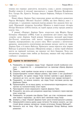 158 Роман ХІХ ст.
темних сил отримує довголіття, молодість, славу, є досить поширеним.
Подібні сюжети й ситуації трапляються у творах Йоганна Вольфганга
Гете, Едгара По, Ернеста Теодора Амадея Гофмана, Роберта Стівенсона
та інших.
Появі образу Доріана Ґрея передував роман англійського романтика
Чарлза Метюріна «Мелмот Блукач» (1820), що його Вайльд знав і з
літератури, і з родинних переказів (автор роману був дядьком його ма-
тері). Німецький літератор Адельберт Шаміссо в повісті-казці «Історія
Петера Шлеміля» (1814) описав, як герой заради успіху продав дияволу
власну тінь.
У романі «Портрет Доріана Ґрея» згадується твір Жоріса Карла
Гуїсманса «Навпаки» (1884). Саме за допомогою цієї книги лорд Генрі
«отруїв» душу Доріана. Герой роману Гюїсманса, молодий аристократ
Дез-Ессент, влаштував собі життя «навпаки» загальноприйнятим
нормам, відгородившись від усього світу. Його купання у витончених
ароматах, захопленість екзотичними рослинами нагадує життя не лише
Доріана Ґрея, а й самого Вайльда. Проводять також паралель між твором
Вайльда та романом Бальзака «Шагренева шкіра», у якому герой обміняв
життя на чарівний талісман, що виконує всі його бажання. Хоча сам
письменник, попри свою любов до Бальзака, вважав свій твір набагато
глибшим і цікавішим.
1. Поміркуйте, як парадокс лорда Генрі: «Єдиний спосіб позбутися спо-
куси — піддатися їй» — розкривається на прикладі образу Доріана
Ґрея.
2. Поясніть, який прийом поклав автор в основу свого роману.
3. Схарактеризуйте головні образи роману. Що кожен з них уособлює?
4. Пригадайте, які думки лорда Генрі посіяли сумніви в душі Доріана і
призвели до того, що він ладен був продати все заради молодості.
5. Подумайте, чи можна сказати, що лорд Генрі поставив дослід над
Доріаном Ґреєм.
6. Проаналізуйте, як на вашу думку, чи позначилося перетворення з пор-
третом на психологічному стані героя.
7. Прослідкуйте етапи морального падіння Доріана Ґрея.
8. Розкрийте, яку роль для розуміння характеру головного героя відіграє
опис інтер’єру.
9. Поміркуйте, чи розумів сам Доріан Ґрей, що став «потворним симво-
лом нового гедонізму», до якого його закликав лорд Генрі.
10. Знайдіть у творі «Портрет Доріана Грея» риси інтелектуального роману.
11. Сформулюйте власну думку щодо питання:«Чи можна сказати, що тра-
гічний фінал роману заперечує теорію естетизму Оскара Вайльда?»
12. Напишіть есе на тему «Про що попереджає Оскар Вайльд своїм
романом».
ОЦІНКИ ТА ОБГОВОРЕННЯ
Право для безоплатного розміщення підручника в мережі Інтернет має
Міністерство освіти і науки України http://mon.gov.ua/ та Інститут модернізації змісту освіти https://imzo.gov.ua
 