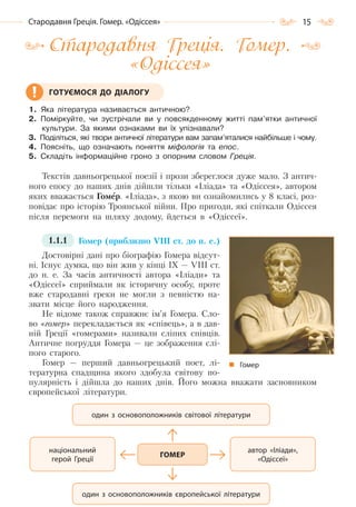 15Стародавня Греція. Гомер. «Одіссея»
Стародавня Греція. Гомер.
«Одіссея»
1. Яка література називається античною?
2. Поміркуйте, чи зустрічали ви у повсякденному житті пам’ятки античної
культури. За якими ознаками ви їх упізнавали?
3. Поділіться, які твори античної літератури вам запам’яталися найбільше і чому.
4. Поясніть, що означають поняття міфологія та епос.
5. Складіть інформаційне гроно з опорним словом Греція.
Текстів давньогрецької поезії і прози збереглося дуже мало. З антич-
ного епосу до наших днів дійшли тільки «Іліада» та «Одіссея», автором
яких вважається Гомер. «Іліада», з якою ви ознайомились у 8 класі, роз-
повідає про історію Троянської війни. Про пригоди, які спіткали Одіссея
після перемоги на шляху додому, йдеться в «Одіссеї».
1.1.1 Гомер (приблизно VIII ст. до н. е.)
Достовірні дані про біографію Гомера відсут-
ні. Існує думка, що він жив у кінці IX — VIII ст.
до н. е. За часів античності автора «Іліади» та
«Одіссеї» сприймали як історичну особу, проте
вже стародавні греки не могли з певністю на-
звати місце його народження.
Не відоме також справжнє ім’я Гомера. Сло-
во «гомер» перекладається як «співець», а в дав-
ній Греції «гомерами» називали сліпих співців.
Античне погруддя Гомера — це зображення слі-
пого старого.
Гомер — перший давньогрецький поет, лі-
тературна спадщина якого здобула світову по-
пулярність і дійшла до наших днів. Його можна вважати засновником
європейської літератури.
ГОТУЄМОСЯ ДО ДІАЛОГУ
Гомер
автор «Іліади»,
«Одіссеї»
один з основоположників європейської літератури
один з основоположників світової літератури
національний
герой Греції
ГОМЕР
Право для безоплатного розміщення підручника в мережі Інтернет має
Міністерство освіти і науки України http://mon.gov.ua/ та Інститут модернізації змісту освіти https://imzo.gov.ua
 
