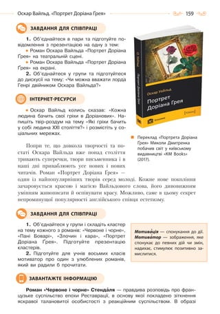 159Оскар Вайльд. «Портрет Доріана Ґрея»
1. Об’єднайтеся в пари та підготуйте по-
відомлення з презентацією на одну з тем:
Роман Оскара Вайльда «Портрет Доріана
Ґрея» на театральній сцені.
Роман Оскара Вайльда «Портрет Доріана
Ґрея» на екрані.
2. Об’єднайтеся у групи та підготуйтеся
до дискусії на тему: «Чи можна вважати лорда
Генрі двійником Оскара Вайльда?»
Оскар Вайльд колись сказав: «Кожна
людина бачить свої гріхи в Доріанових». На-
пишіть твір-роздум на тему «Які гріхи бачить
у собі людина XXI століття?» і розмістіть у со-
ціальних мережах.
Попри те, що довкола творчості та по-
статі Оскара Вайльда вже понад століття
тривають суперечки, твори письменника і в
наші дні приваблюють усе нових і нових
читачів. Роман «Портрет Доріана Ґрея» —
один із найпопулярніших творів серед молоді. Кожне нове покоління
зачаровується красою і магією Вайльдового слова, його дивовижним
умінням живописати й оспівувати красу. Можливо, саме в цьому секрет
непроминущої популярності англійського співця естетизму.
1. Об’єднайтеся у групи і складіть кластер
на тему кожного з романів: «Червоне і чорне»,
«Пані Боварі», «Злочин і кара», «Портрет
Доріана Ґрея». Підготуйте презентацію
кластерів.
2. Підготуйте для учнів восьмих класів
мотиватор про один з улюблених романів,
який ви радили б прочитати.
Роман «Червоне і чорне» Стендàля — правдива розповідь про фран-
цузьке суспільство епохи Реставрації, в основу якої покладено зіткнення
яскравої талановитої особистості з реакційним суспільством. В образі
ЗАВДАННЯ ДЛЯ СПІВПРАЦІ
ІНТЕРНЕТ-РЕСУРСИ
Мотивація — спонукання до дії.
Мотиватор  — зображення, яке
спонукає до певних дій чи змін,
надихає, стимулює позитивно за-
мислитися.
ЗАВДАННЯ ДЛЯ СПІВПРАЦІ
ЗАВАНТАЖТЕ ІНФОРМАЦІЮ
Переклад «Портрета Доріана
Ґрея» Миколи Дмитренка
побачив світ у київському
видавництві «KM Books»
(2017).
Право для безоплатного розміщення підручника в мережі Інтернет має
Міністерство освіти і науки України http://mon.gov.ua/ та Інститут модернізації змісту освіти https://imzo.gov.ua
 