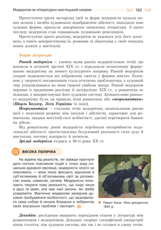 163Модернізм як літературно-мистецький напрям
Протестуючи проти застарілих ідей та форм, модерністи шукали но-
вих шляхів і засобів художнього відображення дійсності, знаходили нові
художні форми, прагнули докорінного оновлення літератури. З цього
погляду модернізм став справжньою художньою революцією.
Протестуючи проти реалізму, модернізм не відкинув усіх його досяг-
нень, а навіть використовував їх, розвивав та збагачував у своїх пошуках
нових шляхів у мистецтві.
Теорія літератури
Ранній модернізм — умовна назва ранніх модерністських течій, що
виникли в останній третині XIX ст. і передували остаточному форму-
ванню модернізму як нового культурного напряму. Ранній модернізм
уперше відмовляється від зображення «життя у формах життя». Голов-
ною у творчості письменників стала естетична проблематика, а художній
твір усвідомлювався як вияв творчої свободи митця. Ранній модернізм
поривав із традиціями реалізму й натуралізму XIX ст., а романтизм не
відкидав, а використовував його художню систему. Зачинателями ранньо-
го модернізму були, як правило, пізні романтики, або «неоромантики»
(Шарль Бодлер, Леся Українка та інші).
Неоромантизм — стильова течія модернізму, визначальною рисою
якої є подолання розриву між ідеалом і дійсністю, характерне для ро-
мантизму, завдяки могутній силі особистості, здатної перетворити бажане
на дійсне.
Від романтизму ранні модерністи перейняли несприйняття недо-
сконалої дійсності, протиставлення бездуховній реальності сили духу й
мистецтва, поетику контрасту й антитези.
Зрілий модернізм склався в 10-ті роки XX ст.
На відміну від реалістів, які завжди прагнули
дати логічне пояснення подій з точки зору со-
ціально-духовної еволюції, модерністи нічого не
пояснюють — вони лише фіксують зрушення в
суб’єктивному й об’єктивному світі за допомо-
гою знаків, символів, натяків. Модерністи почи-
нають творити нову реальність, що існує лише
в душі та ідеях, але має свої закони, які треба
усвідомити. Фактично модернізм засвідчив ду-
ховне пробудження особистості, що зацікавила-
ся сама собою й почала блукання в лабіринтах
своїх внутрішніх проблем і протиріч.
Декадaнс дослідники вважають перехідним етапом у літературі між
романтизмом і модернізмом. Декаданс скоріше специфічний умонастрій
кінця століття, ніж художня система, він так і не склався в єдину течію.
Рамон Касас. Юна декадентка.
1899  р.
ВИСОКА ПОЛИЧКА
Право для безоплатного розміщення підручника в мережі Інтернет має
Міністерство освіти і науки України http://mon.gov.ua/ та Інститут модернізації змісту освіти https://imzo.gov.ua
 