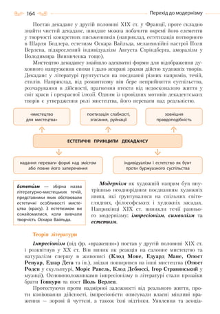 164 Перехід до модернізму
Постав декаданс у другій половині XIX ст. у Франції, проте складно
знайти чистий декаданс, швидше можна побачити окремі його елементи
у творчості конкретних письменників (наприклад, естетизація потворного
в Шарля Бодлера, естетизм Оскара Вайльда, меланхолійні настрої Поля
Верлена, підкреслений індивідуалізм Августа Стріндберга, аморалізм у
Володимира Винниченка тощо).
Мистецтво декадансу знайшло адекватні форми для відображення ду-
ховного напруження епохи і дало яскраві зразки дійсно художніх творів.
Декаданс у літературі ґрунтується на поєднанні різних напрямів, течій,
стилів. Наприклад, від романтизму він бере неприйняття суспільства,
розчарування в дійсності, прагнення втекти від недосконалого життя у
світ краси і прекрасної ілюзії. Одним із провідних мотивів декадентських
творів є утвердження ролі мистецтва, його переваги над реальністю.
Модернізм як художній напрям був вну-
трішньо неоднорідним поєднанням художніх
явищ, які ґрунтувалися на спільних світо-
глядних, філософських і художніх засадах.
Наприкінці XIX ст. виникли течії ранньо-
го модернізму: імпресіонізм, символізм та
естетизм.
Теорія літератури
Імпресіонізм (від фр. «враження») постав у другій половині XIX ст.
і розквітнув у XX ст. Він виник як реакція на салонне мистецтво та
натуралізм спершу в живописі (Клод Моне, Едуард Мане, Огюст
Ренуар, Едгар Дега та ін.), звідки поширився на інші мистецтва (Огюст
Роден у скульптурі, Моріс Равель, Клод Дебюссі, Ігор Стравинський у
музиці). Основоположниками імпресіонізму в літературі стали прозаїки
брати Гонкури та поет Поль Верлен.
Протестуючи проти надмірної залежності від реального життя, про-
ти копіювання дійсності, імпресіоністи описували власні мінливі вра-
ження — зорові й чуттєві, а також їхні відтінки. Уявлення та асоціа-
«мистецтво
для мистецтва»
надання переваги формі над змістом
або повне його заперечення
зовнішня
правдоподібність
індивідуалізм і естетство як бунт
проти буржуазного суспільства
поетизація слабкості,
згасання, руйнації
ЕСТЕТИЧНІ ПРИНЦИПИ ДЕКАДАНСУ
Естетизм  — збірна назва
літературно-мистецьких течій,
представники яких обстоювали
естетичні особливості мисте-
цтва (красу). З естетизмом ви
ознайомилися, коли вивчали
творчість Оскара Вайльда.
Право для безоплатного розміщення підручника в мережі Інтернет має
Міністерство освіти і науки України http://mon.gov.ua/ та Інститут модернізації змісту освіти https://imzo.gov.ua
 