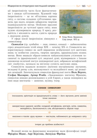 165Модернізм як літературно-мистецький напрям
ції імпресіоністів часто були фантастични-
ми і завжди суб’єктивними. Художній твір
імпресіоніста — це не об’єктивна картина
світу, а система складних суб’єктивних вра-
жень про нього, яскраво забарвлена творчою
індивідуальністю митця. Особливо вразливі
імпресіоністи до чуттєвої краси світу; вони
чудово відтворювали природу, її красу, роз-
маїтість і мінливість життя, єдність природи
з людською душею.
У сфері поезії імпресіонізм зімкнувся з
символізмом.
Символізм (гр. symbolon — знак, символ, ознака) — найвизначніша
серед декадентських течій кінця XIX — початку XX ст. Символісти ви-
користовували символ як засіб вираження незбагненної суті життєвих
явищ та особистих уявлень, творчих прозрінь, ірраціональних осяянь
митця. Вони вважали образи-символи найдосконалішим утіленням та-
ємничої та ірраціональної суті людської душі, відтворювали з їхньою
допомогою величний поступ невідворотної долі, зображали метафізичний
світ «інобуття», натякали на містичну сутність життєвих явищ.
Символісти надавали великого значення внутрішньому звучанню,
мелодиці й ритму слів, милозвучності та мелодійності мови, грі розмаї-
тих асоціацій. Започаткували символізм французькі поети Поль Верлен,
Стефан Малларме, Артюр Рембо. «Завоювавши» поетичну Францію,
символізм швидко розповсюдився в усій Європі, а також поширився на
інші види мистецтва — живопис, музику, театр.
Великий вплив на формування модернізму мали філософські теорії
Фрідріха Ніцше, Анрі Бергсона, Зигмунда Фрейда.
іносказання, орієнтація на ірраціональність слова — його звучання, ритм замінює
точне значення
використання художніх засобів: складний метафоризм, алегорія, натяк, символіка,
мелодійність, багатозначність слів, абстрагованість образів тощо
внесення в поезію «духу музики» — мистецтва, наближеного до невідомого світу
інтерес до проблем особистості
ОЗНАКИ СИМВОЛІЗМУ
Клод Моне. Враження.
Схід сонця. 1873  р.
Право для безоплатного розміщення підручника в мережі Інтернет має
Міністерство освіти і науки України http://mon.gov.ua/ та Інститут модернізації змісту освіти https://imzo.gov.ua
 