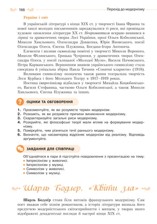 166 Перехід до модернізму
Україна і світ
В українській літературі з кінця XIX ст. у творчості Івана Франка та
нової хвилі молодих письменників зароджувалися ті риси, які провіщали
художнє оновлення літератури XX ст. Неоромантизм яскраво виявився в
ліриці та драматичних творах Лесі Українки, прозі Ольги Кобилянської,
Миколи Хвильового, Олександра Довженка, Юрія Яновського, поезії
Олександра Олеся, Євгена Плужника, Богдана-Ігоря Антонича.
Елементи і впливи символізму помітні у творчості Миколи Вороного,
Миколи Філянського, Грицька Чупринки, у драматичних творах Олек-
сандра Олеся, у поезії галицької «Молодої Музи», Василя Пачовського,
Петра Карманського. Вершинним виявом українського символізму стала
своєрідна й унікальна збірка Павла Тичини «Сонячні кларнети» (1918).
Впливами символізму позначена також рання театральна творчість
Леся Курбаса і його Молодого Театру в 1917–1919 роках.
Поетика імпресіонізму відбилася у творчості Михайла Коцюбинсько-
го, Bасиля Стефаника, частково Ольги Кобилянської, а також Миколи
Хвильового, Євгена Плужника та інших.
1. Прокоментуйте, як ви розумієте термін модернізм.
2. Розкажіть, як ви розумієте причини виникнення модернізму.
3. Схарактеризуйте загальні риси модернізму.
4. Розкрийте, які філософські теорії мали вплив на формування модер-
нізму.
5. Поміркуйте, чим різняться течії раннього модернізму.
6. Визначте, що насамперед відрізняє модернізм від реалізму. Відповідь
арґументуйте.
Об’єднайтеся в пари й підготуйте повідомлення з презентацією на тему:
Імпресіонізм у живописі.
Імпресіонізм у музиці.
Символізм у живописі.
Символізм у музиці.
Шарль Бодлер. «Квіти зла»
Шарль Бодлер стояв біля витоків французького модернізму. Сам
поет вважав себе пізнім романтиком, а історія літератури визнала його
предтечею модерністського світосприйняття і митцем, у творах якого
відображені декадентські погляди й настрої кінця XIX ст.
ОЦІНКИ ТА ОБГОВОРЕННЯ
ЗАВДАННЯ ДЛЯ СПІВПРАЦІ
Право для безоплатного розміщення підручника в мережі Інтернет має
Міністерство освіти і науки України http://mon.gov.ua/ та Інститут модернізації змісту освіти https://imzo.gov.ua
 