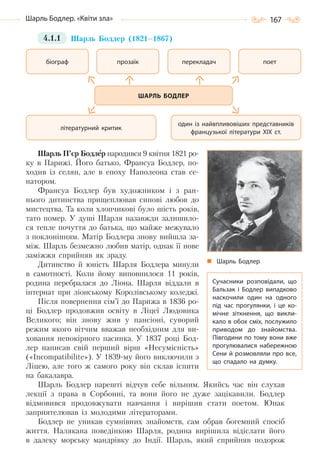 167Шарль Бодлер. «Квіти зла»
4.1.1 Шарль Бодлер (1821–1867)
Шарль П’єр Бодлер народився 9 квітня 1821 ро-
ку в Парижі. Його батько, Франсуа Бодлер, по-
ходив із селян, але в епоху Наполеона став се-
натором.
Франсуа Бодлер був художником і з ран-
нього дитинства прищеплював синові любов до
мистецтва. Та коли хлопчикові було шість років,
тато помер. У душі Шарля назавжди залишило-
ся тепле почуття до батька, що майже межувало
з поклонінням. Матір Бодлера знову вийшла за-
між. Шарль безмежно любив матір, однак її нове
заміжжя сприйняв як зраду.
Дитинство й юність Шарля Бодлера минули
в самотності. Коли йому виповнилося 11 років,
родина перебралася до Ліона. Шарля віддали в
інтернат при ліонському Королівському коледжі.
Після повернення сім’ї до Парижа в 1836 ро-
ці Бодлер продовжив освіту в Ліцеї Людовика
Великого; він знову жив у пансіоні, суворий
режим якого вітчим вважав необхідним для ви-
ховання непокірного пасинка. У 1837 році Бод-
лер написав свій перший вірш «Несумісність»
(«Incompatibilite»). У 1839-му його виключили з
Ліцею, але того ж самого року він склав іспити
на бакалавра.
Шарль Бодлер нарешті відчув себе вільним. Якийсь час він слухав
лекції з права в Сорбонні, та вони його не дуже зацікавили. Бодлер
відмовився продовжувати навчання і вирішив стати поетом. Юнак
заприятелював із молодими літераторами.
Бодлер не уникав сумнівних знайомств, сам обрав богемний спосіб
життя. Налякана поведінкою Шарля, родина вирішила відіслати його
в далеку морську мандрівку до Індії. Шарль, який сприйняв подорож
біограф
літературний критик
перекладач поет
один із найвпливовіших представників
французької літератури ХІХ ст.
прозаїк
ШАРЛЬ БОДЛЕР
Шарль Бодлер
Сучасники розповідали, що
Бальзак і Бодлер випадково
наскочили один на одного
під час прогулянки, і це ко-
мічне зіткнення, що викли-
кало в обох сміх, послужило
приводом до знайомства.
Півгодини по тому вони вже
прогулювалися набережною
Сени й розмовляли про все,
що спадало на думку.
Право для безоплатного розміщення підручника в мережі Інтернет має
Міністерство освіти і науки України http://mon.gov.ua/ та Інститут модернізації змісту освіти https://imzo.gov.ua
 