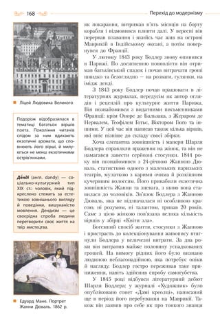 168 Перехід до модернізму
як покарання, витримав п’ять місяців на борту
корабля і відмовився пливти далі. У вересні він
перервав плавання і якийсь час жив на острові
Маврикій в Індійському океані, а потім повер-
нувся до Франції.
У лютому 1843 року Бодлер знову опинився
в Парижі. По досягненню повноліття він отри-
мав батьківський спадок і почав витрачати гроші
швидко та безоглядно — на розваги, гулянки, на
імідж денді.
З 1843 року Бодлер почав працювати в лі-
тературних журналах, передусім як автор огля-
дів і рецензій про культурне життя Парижа.
Він познайомився з видатними письменниками
Франції: крім Оноре де Бальзака, з Жераром де
Нервалем, Теофілем Готьє, Віктором Гюґо та ін-
шими. У цей час він написав також кілька віршів,
які вніс пізніше до складу своєї збірки.
Хоча елегантна зовнішність і манери Шарля
Бодлера справляли враження на жінок, та він не
намагався завести серйозні стосунки. 1844 ро-
ку він познайомився з 24-річною Жанною Дю-
валь, статисткою одного з маленьких паризьких
театрів, мулаткою з карими очима й розкішним
кучерявим волоссям. Його привабили екзотична
зовнішність Жанни та зневага, з якою вона ста-
вилася до чоловіків. Зв’язок Бодлера з Жанною
Дюваль, яка не відзначалася ні особливою кра-
сою, ні розумом, ні талантом, тривав 20 років.
Саме з цією жінкою пов’язана велика кількість
віршів у збірці «Квіти зла».
Богемний спосіб життя, стосунки з Жанною
і пристрасть до колекціонування живопису втяг-
нули Бодлера у величезні витрати. За два ро-
ки він витратив майже половину успадкованих
грошей. На вимогу рідних його було визнано
людиною неблагонадійною, яка потребує опіки
й нагляду. Бодлер гостро переживав таке при-
ниження, навіть здійснив спробу самогубства.
У 1845 році відбувся літературний дебют
Шарля Бодлера: у журналі «Художник» було
опубліковано сонет «Дамі креолці», написаний
ще в період його перебування на Маврикії. Та-
кож він заявив про себе як про тонкого знавця
Ліцей Людовика Великого
Подорож відобразилася в
тематиці багатьох віршів
поета. Покоління читачів
слідом за ним вдихають
екзотичні аромати, що спо-
внюють його вірші, й милу-
ються не менш екзотичними
острів’янками.
Денді (англ. dandy)  — со-
ціально-культурний тип
XIX  ст.: чоловік, який під-
креслено стежить за есте-
тикою зовнішнього вигляду
й поведінки, вишуканістю
мовлення. Дендизм  — це
своєрідна спроба людини
перетворити своє життя на
твір мистецтва.
Едуард Мане. Портрет
Жанни Дюваль. 1862  р.
Право для безоплатного розміщення підручника в мережі Інтернет має
Міністерство освіти і науки України http://mon.gov.ua/ та Інститут модернізації змісту освіти https://imzo.gov.ua
 