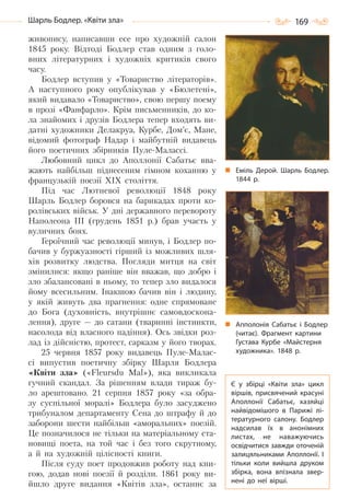 169Шарль Бодлер. «Квіти зла»
живопису, написавши есе про художній салон
1845 року. Відтоді Бодлер став одним з голо-
вних літературних і художніх критиків свого
часу.
Бодлер вступив у «Товариство літераторів».
А наступного року опублікував у «Бюлетені»,
який видавало «Товариство», свою першу поему
в прозі «Фанфарло». Крім письменників, до ко-
ла знайомих і друзів Бодлера тепер входять ви-
датні художники Делакруа, Курбе, Дом’є, Мане,
відомий фотограф Надар і майбутній видавець
його поетичних збірників Пуле-Малассі.
Любовний цикл до Аполлонії Сабатьє вва-
жають найбільш піднесеним гімном коханню у
французькій поезії XIX століття.
Під час Лютневої революції 1848 року
Шарль Бодлер боровся на барикадах проти ко-
ролівських військ. У дні державного перевороту
Наполеона ІІІ (грудень 1851 р.) брав участь у
вуличних боях.
Героїчний час революції минув, і Бодлер по-
бачив у буржуазності гірший із можливих шля-
хів розвитку людства. Погляди митця на світ
змінилися: якщо раніше він вважав, що добро і
зло збалансовані в ньому, то тепер зло видалося
йому всесильним. Інакшою бачив він і людину,
у якій живуть два прагнення: одне спрямоване
до Бога (духовність, внутрішнє самовдоскона-
лення), друге — до сатани (тваринні інстинкти,
насолода від власного падіння). Ось звідки роз-
лад із дійсністю, протест, сарказм у його творах.
25 червня 1857 року видавець Пуле-Малас-
сі випустив поетичну збірку Шарля Бодлера
«Квіти зла» («Fleursdu Mal»), яка викликала
гучний скандал. За рішенням влади тираж бу-
ло арештовано. 21 серпня 1857 року «за обра-
зу суспільної моралі» Бодлера було засуджено
трибуналом департаменту Сена до штрафу й до
заборони шести найбільш «аморальних» поезій.
Це позначилося не тільки на матеріальному ста-
новищі поета, на той час і без того скрутному,
а й на художній цілісності книги.
Після суду поет продовжив роботу над кни-
гою, додав нові поезії й розділи. 1861 року ви-
йшло друге видання «Квітів зла», останнє за
Еміль Дерой. Шарль Бодлер.
1844  р.
Апполонія Сабатьє і Бодлер
(читає). Фрагмент картини
Густава Курбе «Майстерня
художника». 1848  р.
Є у збірці «Квіти зла» цикл
віршів, присвячений красуні
Аполлонії Сабатьє, хазяйці
найвідомішого в Парижі лі-
тературного салону. Бодлер
надсилав їх в анонімних
листах, не наважуючись
освідчитися завжди оточеній
залицяльниками Аполлонії. І
тільки коли вийшла друком
збірка, вона впізнала звер-
нені до неї вірші.
Право для безоплатного розміщення підручника в мережі Інтернет має
Міністерство освіти і науки України http://mon.gov.ua/ та Інститут модернізації змісту освіти https://imzo.gov.ua
 