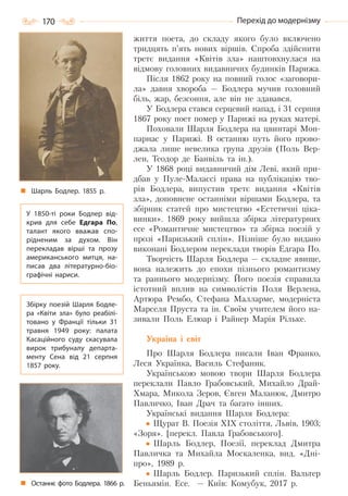170 Перехід до модернізму
життя поета, до складу якого було включено
тридцять п’ять нових віршів. Спроба здійснити
третє видання «Квітів зла» наштовхнулася на
відмову головних видавничих будинків Парижа.
Після 1862 року на повний голос «заговори-
ла» давня хвороба — Бодлера мучив головний
біль, жар, безсоння, але він не здавався.
У Бодлера стався серцевий напад, і 31 серпня
1867 року поет помер у Парижі на руках матері.
Поховали Шарля Бодлера на цвинтарі Мон-
парнас у Парижі. В останню путь його прово-
джала лише невелика група друзів (Поль Вер-
лен, Теодор де Банвіль та ін.).
У 1868 році видавничий дім Леві, який при-
дбав у Пуле-Малассі права на публікацію тво-
рів Бодлера, випустив третє видання «Квітів
зла», доповнене останніми віршами Бодлера, та
збірник статей про мистецтво «Естетичні ціка-
винки». 1869 року вийшла збірка літературних
есе «Романтичне мистецтво» та збірка поезій у
прозі «Паризький сплін». Пізніше було видано
виконані Бодлером переклади творів Едгара По.
Творчість Шарля Бодлера — складне явище,
вона належить до епохи пізнього романтизму
та раннього модернізму. Його поезія справила
істотний вплив на символістів Поля Верлена,
Артюра Рембо, Стефана Малларме, модерніста
Марселя Пруста та ін. Своїм учителем його на-
зивали Поль Елюар і Райнер Марія Рільке.
Україна і світ
Про Шарля Бодлера писали Iван Франко,
Леся Українка, Василь Стефаник.
Українською мовою твори Шарля Бодлера
переклали Павло Грабовський, Михайло Драй-
Хмара, Микола Зеров, Євген Маланюк, Дмитро
Павличко, Іван Драч та багато інших.
Українські видання Шарля Бодлера:
Щурат В. Поезія XIX століття, Львів, 1903;
«Зоря». [перекл. Павла Грабовського].
Шарль Бодлер, Поезії, переклад Дмитра
Павличка та Михайла Москаленка, вид. «Дні-
про», 1989 р.
Шарль Бодлер. Паризький сплін. Вальтер
Беньямін. Есе. — Київ: Комубук, 2017 р.
Шарль Бодлер. 1855  р.
У 1850-ті роки Бодлер від-
крив для себе Едгара По,
талант якого вважав спо-
рідненим за духом. Він
перекладав вірші та прозу
американського митця, на-
писав два літературно-біо-
графічні нариси.
Збірку поезій Шарля Бодле-
ра «Квіти зла» було реабілі-
товано у Франції тільки 31
травня 1949 року: палата
Касаційного суду скасувала
вирок трибуналу департа-
менту Сена від 21 серпня
1857 року.
Останнє фото Бодлера. 1866 р.
Право для безоплатного розміщення підручника в мережі Інтернет має
Міністерство освіти і науки України http://mon.gov.ua/ та Інститут модернізації змісту освіти https://imzo.gov.ua
 