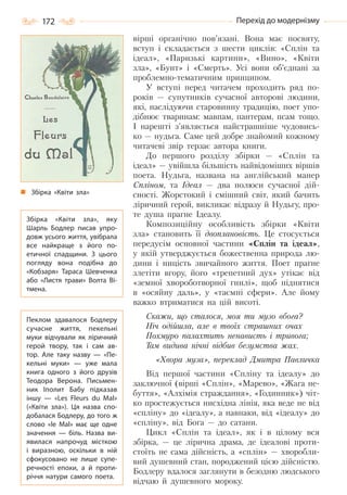 172 Перехід до модернізму
вірші органічно пов’язані. Вона має посвяту,
вступ і складається з шести циклів: «Сплін та
ідеал», «Паризькі картини», «Вино», «Квіти
зла», «Бунт» і «Смерть». Усі вони об’єднані за
проблемно-тематичним принципом.
У вступі перед читачем проходить ряд по-
років — супутників сучасної авторові людини,
які, наслідуючи старовинну традицію, поет упо-
дібнює тваринам: мавпам, пантерам, псам тощо.
І нарешті з’являється найстрашніше чудовись-
ко — нудьга. Саме цей добре знайомий кожному
читачеві звір терзає автора книги.
До першого розділу збірки — «Сплін та
ідеал» — увійшла більшість найвідоміших віршів
поета. Нудьга, названа на англійський манер
Спліном, та Ідеал — два полюси сучасної дій-
сності. Жорстокий і смішний світ, який бачить
ліричний герой, викликає відразу й Нудьгу, про-
те душа прагне Ідеалу.
Композиційну особливість збірки «Квіти
зла» становить її двоплановість. Це стосується
передусім основної частини «Сплін та ідеал»,
у якій утверджується божественна природа лю-
дини і ницість звичайного життя. Поет прагне
злетіти вгору, його «трепетний дух» утікає від
«земної хвороботворної гнилі», щоб піднятися
в «осяйну даль», у «таємні сфери». Але йому
важко втриматися на цій висоті.
Скажи, що сталося, моя ти музо вбога?
Ніч одійшла, але в твоїх страшних очах
Похмуро палахтить ненависть і тривога;
Там видива нічні відбив безумства жах.
«Хвора муза», переклад Дмитра Павличка
Від першої частини «Спліну та ідеалу» до
заключної (вірші «Сплін», «Марево», «Жага не-
буття», «Алхімія страждання», «Годинник») чіт-
ко простежується нисхідна лінія, яка веде не від
«спліну» до «ідеалу», а навпаки, від «ідеалу» до
«спліну», від Бога — до сатани.
Цикл «Сплін та ідеал», як і в цілому вся
збірка, — це лірична драма, де ідеалові проти-
стоїть не сама дійсність, а «сплін» — хворобли-
вий душевний стан, породжений цією дійсністю.
Бодлеру вдалося заглянути в безодню людського
відчаю й душевного мороку.
Збірка «Квіти зла»
Збірка «Квіти зла», яку
Шарль Бодлер писав упро-
довж усього життя, увібрала
все найкраще з його по-
етичної спадщини. З цього
погляду вона подібна до
«Кобзаря» Тараса Шевченка
або «Листя трави» Волта Ві-
тмена.
Пеклом здавалося Бодлеру
сучасне життя, пекельні
муки відчували як ліричний
герой твору, так і сам ав-
тор. Але таку назву  — «Пе-
кельні муки»  — уже мала
книга одного з його друзів
Теодора Верона. Письмен-
ник Іполит Бабу підказав
іншу  — «Les Fleurs du Mal»
(«Квіти зла»). Ця назва спо-
добалася Бодлеру, до того ж
слово «lе Маl» має ще одне
значення  — біль. Назва ви-
явилася напрочуд місткою
і виразною, оскільки в ній
сфокусовано не лише супе-
речності епохи, а й проти-
річчя натури самого поета.
Право для безоплатного розміщення підручника в мережі Інтернет має
Міністерство освіти і науки України http://mon.gov.ua/ та Інститут модернізації змісту освіти https://imzo.gov.ua
 