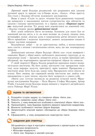 173Шарль Бодлер. «Квіти зла»
Ліричний герой Бодлера роздвоєний: він розривався між ідеалом
духовної краси та красою зла («Хвора муза», «Ідеал», «Гімн красі»).
Зло стало у Бодлера об’єктом художнього дослідження.
Якщо в циклі «Сплін та ідеал» чіткими були романтичні тенденції,
що виявилися в змальованих поетом суперечностях між дійсністю та
ідеалом і їхньому протиставленні, то у віршах циклу «Паризькі карти-
ни» відчутний реалізм. Тут центр ваги перемістився на зовнішній світ,
і Бодлер створив зразки урбаністичної поезії.
Поет зумів побачити місто по-новому. Головним для нього був не
зовнішній вигляд міста, а те, як воно впливає на сучасну людину, яких
метаморфоз зазнає людська душа в напруженому ритмі міського життя.
Місто приваблює і водночас відштовхує, живить загадковими соками й
отруює ядучими випарами.
Бодлерівське добро — це не християнська любов, а всепоглинаюча
жага злиття з вічним і нескінченним світом, жага, що має позаморальну
природу.
Домінантами поетики збірки Бодлера «Квіти зла» стали контраст і
символіка. Вірші у збірці мають здебільшого двопланову структуру, де на
передньому плані — предмети, конкретні деталі, за якими приховані ідеї,
абстракції, що перетворюють предметно-емпіричні образи на символи.
У своїй творчості Шарль Бодлер розробляв принципи нового модер-
ністського мистецтва. На його думку, мистецтво стає прекрасним лише
тоді, коли виражає почуття, пристрасті, мрію кожного. Прекрасним у
мистецтві може бути будь-що, однак таїну Прекрасного ніхто ніколи не
осягне. Поет вважав, що справжній витвір мистецтва має знайти своє
продовження в душі читача, змусити його зазирнути в самого себе.
«Квіти зла» суттєво вплинули на розвиток сучасної поезії. Фран-
цузькі послідовники Бодлера — Поль Верлен, Стефан Малларме, Артюр
Рембо. Сильний вплив Бодлера можна виявити у творчості австрійського
поета Райнера Марії Рільке.
1. Розкрийте історію задуму та створення збірки «Квіти зла».
2. Поясніть символіку назви збірки «Квіти зла».
3. Поясніть, у чому виявляється особливість композиції збірки «Квіти зла».
4. Проаналізуйте, чому Бодлера прийнято вважати предтечею модернізму.
5. Визначте особливості поетики Шарля Бодлера.
6. Запропонуйте власний варіант обкладинки до збірки Бодлера «Квіти
зла».
7. Сформулюйте, у чому розкривається новаторство поета.
Об’єднайтеся в пари й підготуйте повідомлення з презентацією на теми:
Художники-імпресіоністи.
Філософи-модерністи.
«Квіти зла» Бодлера в масовій культурі.
ОЦІНКИ ТА ОБГОВОРЕННЯ
ЗАВДАННЯ ДЛЯ СПІВПРАЦІ
Право для безоплатного розміщення підручника в мережі Інтернет має
Міністерство освіти і науки України http://mon.gov.ua/ та Інститут модернізації змісту освіти https://imzo.gov.ua
 