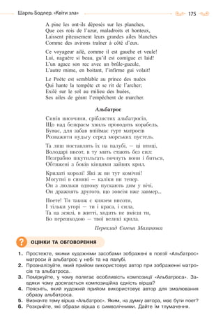 175Шарль Бодлер. «Квіти зла»
A pine les ont-ils déposés sur les planches,
Que ces rois de l’azur, maladroits et honteux,
Laissent piteusement leurs grandes ailes blanches
Comme des avirons traîner à côté d’eux.
Ce voyageur ailé, comme il est gauche et veule!
Lui, naguère si beau, gu’il est comigue et laid!
L’un agace son rec avec un brûle-gueule,
L’autre mime, en boitant, l’infirme gui volait!
Le Poète est semblable au prince des nuées
Qui hante la tempête et se rit de l’archer;
Exilé sur le sol au milieu des huées,
Ses ailes de géant l’empêchent de marcher.
Альбатрос
Синів височини, сріблястих альбатросів,
Що над безкраєм хвиль проводять корабель,
Буває, для забав впіймає гурт матросів
Розважити нудьгу серед морських пустель.
Та лиш поставлять їх на палубі, — ці птиці,
Володарі висот, в ту мить стають без сил:
Незграбно шкутильгать почнуть вони і биться,
Обтяжені з боків кінцями зайвих крил.
Крилаті королі! Які ж ви тут комічні!
Могутні в синяві — каліки ви тепер.
Он з люльки одному пускають дим у вічі,
Он дражнять другого, що зовсім вже завмер…
Поете! Ти також є князем висоти,
І тільки угорі — ти і краса, і сила,
Та на землі, в житті, ходить не вмієш ти,
Бо перешкодою — твої великі крила.
Переклад Євгена Маланюка
1. Простежте, якими художніми засобами зображені в поезії «Альбатрос»
матроси й альбатрос у небі та на палубі.
2. Проаналізуйте, який прийом використовує автор при зображенні матро-
сів та альбатроса.
3. Поміркуйте, у чому полягає особливість композиції «Альбатроса». За-
вдяки чому досягається композиційна єдність вірша?
4. Поясніть, який художній прийом використовує автор для змалювання
образу альбатроса.
5. Визначте тему вірша «Альбатрос». Яким, на думку автора, має бути поет?
6. Розкрийте, які образи вірша є символічними. Дайте їм тлумачення.
ОЦІНКИ ТА ОБГОВОРЕННЯ
Право для безоплатного розміщення підручника в мережі Інтернет має
Міністерство освіти і науки України http://mon.gov.ua/ та Інститут модернізації змісту освіти https://imzo.gov.ua
 