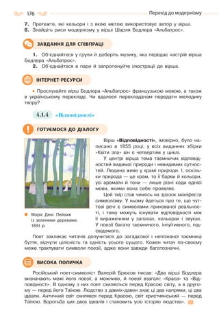 176 Перехід до модернізму
7. Протежте, які кольори і з якою метою використовує автор у вірші.
8. Знайдіть риси модернізму у вірші Шарля Бодлера «Альбатрос».
1. Об’єднайтеся у групи й доберіть музику, яка передає настрій вірша
Бодлера «Альбатрос».
2. Об’єднайтеся в пари й запропонуйте ілюстрації до вірша.
Прослухайте вірш Бодлера «Альбатрос» французькою мовою, а також
в українському перекладі. Чи вдалося перекладачам передати мелодику
твору?
4.1.4 «Відповідності»
Вірш «Відповідності», імовірно, було на-
писано в 1855 році; у всіх виданнях збірки
«Квіти зла» він є четвертим у циклі.
У центрі вірша тема таємничих відповід-
ностей видимої природи і невидимих сутнос-
тей. Людина живе у храмі природи. І, оскіль-
ки природа — це храм, то її барви й кольори,
усі аромати й тони — лише різні коди однієї
мови, якими вона себе проявляє.
Цей твір став чимось на зразок маніфеста
символізму. У ньому йдеться про те, що чут-
тєві речі є символами прихованої реальнос-
ті, і тому можуть існувати відповідності між
її вираженням у запахах, кольорах і звуках.
У поезії багато таємничого, інтуїтивного, під-
свідомого.
Поет закликає читачів долучитися до загадкової і непізнаної таємниці
буття, відчути цілісність та єдність усього сущого. Кожен читач по-своєму
може трактувати символи поезії, адже вони завжди багатозначні.
Російський поет-символіст Валерій Брюсов писав: «Два вірші Бодлера
визначають межі його поезії, а можливо, й поезії взагалі: «Краса» та «Від-
повідності». В одному з них поет схиляється перед Красою світу, а в друго-
му — перед його Таїною. Людство з давніх-давен знає ці два напрями, ці два
ідеали. Античний світ схилявся перед Красою, світ християнський — перед
Таїною. Боротьба цих двох ідеалів і становить усю історію людства».
ЗАВДАННЯ ДЛЯ СПІВПРАЦІ
ІНТЕРНЕТ-РЕСУРСИ
ГОТУЄМОСЯ ДО ДІАЛОГУ
Моріс Дені. Пейзаж
із зеленими деревами.
1893  р.
ВИСОКА ПОЛИЧКА
Право для безоплатного розміщення підручника в мережі Інтернет має
Міністерство освіти і науки України http://mon.gov.ua/ та Інститут модернізації змісту освіти https://imzo.gov.ua
 