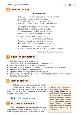 177Шарль Бодлер. «Квіти зла»
Відповідності
Природа — храм живий, де зронюють колони
Бентежні стогони і неясні слова.
Там символів ліси густі, немов трава,
Крізь них людина йде і в них людина тоне.
Всі барви й кольори, всі аромати й тони
Зливаються в могуть єдиного єства.
Їх зрівноважують співмірність і права,
Взаємного зв’язку невидимі закони.
Є свіжі запахи, немов дітей тіла,
Є ніжні, як гобой, звитяжні, молодечі,
Розпусні, щедрі, злі, липучі, як смола,
Як ладан і бензой, як амбра й мушмула,
Що опановують усі безмежні речі;
В них — захват розуму, в них відчуттям — хвала.
Переклад Дмитра Павличка
1. Спробуйте визначити тему вірша.
2. Розкрийте, якою в цьому вірші є позиція автора.
3. Простежте, якою у вірші постає природа.
4. Поясніть, у чому полягає особливість зображення світу в поезії.
5. Визначте жанр поезії «Відповідності».
6. Сформулюйте, як ви розумієте назву вірша.
7. Розгляньте ілюстрацію до вірша. Чи передає вона настрій поезії?
Відповідь обґрунтуйте.
1. Доберіть музичний супровід до поезії.
2. Прослухайте вірш «Відповідності»
французькою мовою, потім — в українському
перекладі. Чи вдалося зберегти в перекладі
настрій і мелодику твору?
4.1.5 «Вечорова гармонія»
У вірші «Вечорова гармонія» відчувається
якась недомовленість, незавершеність. Перед
нами яскравий приклад сугестивної лірики.
ДІАЛОГ ІЗ ТЕКСТОМ
ОЦІНКИ ТА ОБГОВОРЕННЯ
Сугестія  — навіювання,
спонтанний вияв емоцій.
Сугестивна лірика  — лі-
ричні твори, побудовані на
асоціаціях та інтонаційних
відтінках, звернені до емо-
ційної сфери читача. Пред-
метом зображення в сугес-
тивній ліриці є духовний
стан, внутрішні конфлікти
морально-психологічного
характеру.
ІНТЕРНЕТ-РЕСУРСИ
ГОТУЄМОСЯ ДО ДІАЛОГУ
Право для безоплатного розміщення підручника в мережі Інтернет має
Міністерство освіти і науки України http://mon.gov.ua/ та Інститут модернізації змісту освіти https://imzo.gov.ua
 