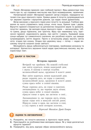 178 Перехід до модернізму
Поезія «Вечорова гармонія» має глибокий підтекст. Вірш демонструє тезу
поета про те, що справжнє мистецтво має бути незавершеним, таємничим.
Неповторний сюжет «Вечорової гармонії» автор створює, передаючи чи-
тачеві стан душі ліричного героя. Уривки думки й почуття супроводжуються
тут звуками скрипки і відлунням дзвонів, що надає поезії драматизму.
Вечір викликає у ліричного героя різні почуття та асоціації. Глибоке вра-
ження на нього справляють захід сонця, нічна тиша, буяння трав і дерев.
Відчуття гармонії створюється за допомогою поєднання звуків та ароматів,
почуттів і вражень. Це мелодія серця ліричного героя — меланхолійна, тоб-
то сумна, дещо піднесена, але трагічна. Вірш про невимовну тугу, праг-
нення гармонії, недосяжність ідеалу, про життя і смерть. Кривавий захід
сонця набуває тут символічного значення, він уособлює втрати, що завжди
супроводжують життя людини. Проте в останньому рядку звучить світла
нота: згадка про кохану. Згадка про церковну чашу — потир — надає ви-
сокому почуттю кохання ознак святості.
Мелодійність вірша забезпечується повторами, прийомами асонансу та
алітерації. Урочистого звучання поезії надає християнська лексика, яку ви-
користовує поет.
Вечорова гармонія
Вечірній час прийшов. На кожній стебелині
вже квіти куряться, немов кадильний дим;
і звуки, й пахощі в повітрі голубім;
меланхолійний вальс, кружіння й млості дивні.
Вже квіти куряться, немов кадильний дим;
ридає скрипка десь, як серце в самотині;
меланхолійний вальс, кружіння й млості дивні;
сумна краса небес в спокої віковім.
Ридає скрипка десь, як серце в самотині,
зненавидівши те, що чорним звуть нічим;
сумна краса небес в спокої віковім,
пірнуло сонце в кров, що застигає в сині…
Зненавидівши те, що чорним звуть нічим,
шукає серце втіх в минулій світлій днині.
Пірнуло сонце в кров, що застигає в сині,
а слід горить в мені потиром золотим…
Переклад Михайла Драй-Хмари
1. Розкрийте, які почуття викликає в ліричного героя вечір.
2. Прослідкуйте за особливостями мелодики вірша. Як у творі досягається
відчуття гармонії?
3. Поміркуйте, яку роль відіграє образ меланхолійного вальсу.
ДІАЛОГ ІЗ ТЕКСТОМ
ОЦІНКИ ТА ОБГОВОРЕННЯ
Право для безоплатного розміщення підручника в мережі Інтернет має
Міністерство освіти і науки України http://mon.gov.ua/ та Інститут модернізації змісту освіти https://imzo.gov.ua
 