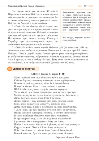 17Стародавня Греція. Гомер. «Одіссея»
Дія поеми висвітлює останні 40 днів із
10-річного плавання Одіссея, а повна картина
всіх негараздів і страждань, що випали на йо-
го долю, подається у вигляді розповіді самого
Одіссея на бенкеті в царя Алкіноя.
В «Одіссеї», на відміну від «Іліади», ши-
роко використовуються пригодницькі, казко-
ві, фантастичні елементи. Одіссей розповідає
про морські пригоди, про зустріч із кіклопом
Поліфемом, про лютих потвор Сциллу і
Харибду, про солодкозвучних сирен, що
заманюють мандрівників своїм співом.
В «Одіссеї» майже немає описів бойових дій (за винятком хіба що
фінальних сцен побиття наречених Пенелопи і спогадів про бої самого
Одіссея). Зате в другій поемі Гомера зросла роль авантюрно-чарівного
та побутового елементу, зображення всіляких чудовиськ, фантастичних
істот і пригод, а також побуту Еллади. Тому вона часто визначається не
як героїчний, а як побутово-чарівний (фантастичний) епос.
ЗАСПІВ (пісня 1, вірші 1–21)
Музо, повідай мені про бувалого мужа, що довго
Світом блукав, священну столицю троян зруйнувавши,
Всяких людей надивився, міста їх і звичаї бачив,
В морі ж багато біди і тілом зазнав, і душею,
Щоб і себе врятувать, і друзів додому вернути.
Та не вберіг він свого товариства, хоч як того прагнув.
Марно загинули всі через власне зухвальство безтямне —
З’їли, безумні, волів вони Гелія Гіперіона, —
Дещо, богине, і нам розкажи про них, Зевсова доню.
Інші, кому пощастило уникнуть загибелі злої,
Дома були вже, війни й небезпеки на морі позбувшись.
Тільки його, що так прагнув отчизни своєї й дружини,
Німфа Каліпсо, владарка, тримала, з богинь найясніша,
В гроті глибокім, бажаючи мати його чоловіком.
В круговороті часу, коли рік надійшов відповідний
І ухвалили боги повернутись йому до Ітаки,
Навіть і там, серед близьких і рідних, не міг він уникнуть
Скрути тяжкої. Тоді всі боги йому співчували,
Крім Посейдона, — гнівом його Одіссей богорівний
Гнаний весь час був, аж поки рідного краю дістався.
Переклад Бориса Тена
Патетичного звучання пое-
мі надає поетичний розмір.
«Одіссею» (як і «Іліаду») на-
писано гекзаметром (грецьк.
«шестимірник»): кожний рядок
складається з шести повторю-
ваних поєднань складів: дов-
гий  — короткий  — короткий.
Як і «Іліада», «Одіссея» почина-
ється заспівом.
ДІАЛОГ ІЗ ТЕКСТОМ
Право для безоплатного розміщення підручника в мережі Інтернет має
Міністерство освіти і науки України http://mon.gov.ua/ та Інститут модернізації змісту освіти https://imzo.gov.ua
 