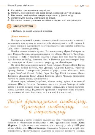 179Шарль Бодлер. «Квіти зла»
4. Спробуйте сформулювати тему вірша.
5. Поясніть, яке значення має захід сонця, змальований у кінці вірша.
6. Розгляньте, який прийом використовує автор у фіналі твору.
7. Запропонуйте власну ілюстрацію до вірша.
8. Простежте, якими художніми засобами створює поет настрій вірша.
Доберіть до поезії музичний супровід.
Діалог мистецтв
Бодлер як художній критик залишив значні судження про живопис і
художників, про музику та композиторів, обґрунтував у своїй естетиці й
у поезії принцип відповідності (correspondances) між видами мистецтва
(див. сонет «Відповідності»).
Він був тонким знавцем музики. Бодлер першим у Франції відкрив та-
лант Ріхарда Вагнера, написавши видатне есе «Ріхард Вагнер і «Тангейзер»
у Парижі» (1861). У творчості Бодлера є згадки про його музичні смаки:
крім Вагнера, це Вебер, Бетховен, Ліст. У Брюсселі уже важкохворий Бод-
лер часто просив зіграти для нього увертюру до «Тангейзера».
На вірші Бодлера писали музику Клод Дебюссі, Венсан д’Енді, Густав
Шарпантьє, Ернест Шоссон, Анрі Дюпарк, Альфредо Казелла, Фрейташ
Бранку, Войчех Плохарський (альбом «Cyfry»), Арне Меллнесс, Кай-
хосров Сорабджі, Олив’є Грейф, Серж Генсбур, Юрій Алексєєв, Давид
Тухманов, Діаманда Галас, Лоран Бутонна, Мілен Фармер, Костянтин
Кінчев та багато інших композиторів.
Поетом туги, світової скорботи, вічного спліну, нудьги й меланхолії
називали Шарля Бодлера. Вважають, що через розлад Бодлера зі своїм
часом у Європі почався крах релігійних і моральних, а також багатові-
кових художніх засад. Відлякуючі крайнощі у творчості поета походять
від несамовитої жаги ідеального — і в житті, і в мистецтві.
Поезія французького символізму.
Взаємодія символізму
й імпресіонізму
Символізм у поезії з’явився задовго до його теоретичного обґрун-
тування в «Маніфесті символізму» (1886) французького поета Жана
Мореаса. Історія символізму починається з виходу у світ у 1857 році
збірки «Квіти зла» Шарля Бодлера. Символізм базувався на теорії «від-
повідностей», сформульованій Бодлером, за якою всі предмети і явища,
ІНТЕРНЕТ-РЕСУРСИ
Право для безоплатного розміщення підручника в мережі Інтернет має
Міністерство освіти і науки України http://mon.gov.ua/ та Інститут модернізації змісту освіти https://imzo.gov.ua
 