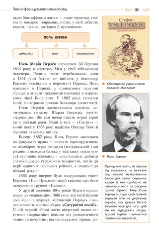181Поезія французького символізму
ньою біографією, а життя — лише чернетка, спо-
внена помарок і вирваних листів, у якій забагато
такого, про що хотілося б промовчати.
Поль Марія Верлен народився 30 березня
1844 року в містечку Мец у сім’ї військового
інженера. Родина часто переїжджала, доки
в 1851 році батько не вийшов у відставку.
Верлени оселилися в передмісті Парижа. Поль
навчався в Парижі, у приватному пансіоні
Ландрі, а згодом продовжив навчання в паризь-
кому ліцеї Бонапарта. У 1862 році, склавши
іспит, він отримав диплом бакалавра словесності.
Поль Верлен захоплювався поезією, за-
читувався творами Шарля Бодлера, поетів-
«парнасців». Він сам почав писати перші вірші
ще у шкільні роки. Один із них — «Смерть» —
юний поет у 1858 році надіслав Віктору Гюґо й
одержав схвальну оцінку.
Восени 1862 року Поль Верлен записався
на факультет права — вивчати юриспруденцію,
та незабаром через нестатки (матеріальний стан
родини з виходом батька у відставку похитнув-
ся) полишив навчання і влаштувався дрібним
службовцем до страхового товариства, потім до
мерії одного з паризьких районів, а згодом і до
міської ратуші.
1863 року вперше було надруковано сонет
Верлена «Пан Прюдом», який свідчив про його
захоплення групою «Парнас».
У другій половині 60-х років Верлен приєд-
нався до «парнасців». 1866 року він опублікував
свої вірші в журналі «Сучасний Парнас» і ви-
дав власним коштом збірку «Сатурнічні поезії».
У цій першій збірці поета відчутний вплив ес-
тетики «парнасців»: відмова від романтичного
«кипіння почуттів», від сповідальної лірики, до-
символіст письменникпоет
ПОЛЬ ВЕРЛЕН
Обкладинка українського
видання Малларме
Поль Верлен
Французькі поети, на відміну
від німецьких, не вважали
тоді поезію матеріальною
базою для свого існування,
жоден із них серйозно не
намагався жити за рахунок
гарної лірики. Тому Поль
Верлен зі згоди своїх батьків
вирішив піти на державну
службу, яка давала багато
вільного часу для того, щоб
він міг відвідувати літера-
турний гурток і займатися
поетичною творчістю.
Право для безоплатного розміщення підручника в мережі Інтернет має
Міністерство освіти і науки України http://mon.gov.ua/ та Інститут модернізації змісту освіти https://imzo.gov.ua
 