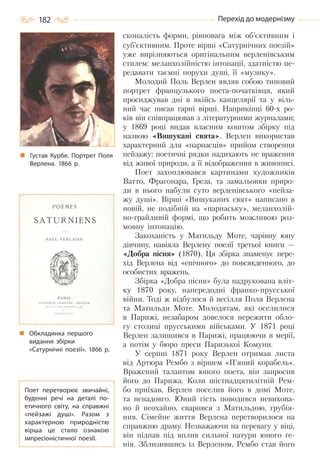 182 Перехід до модернізму
сконалість форми, рівновага між об’єктивним і
суб’єктивним. Проте вірші «Сатурнічних поезій»
уже вирізняються оригінальним верленівським
стилем: меланхолійністю інтонації, здатністю пе-
редавати таємні порухи душі, її «музику».
Молодий Поль Верлен являв собою типовий
портрет французького поета-початківця, який
просиджував дні в якійсь канцелярії та у віль-
ний час писав гарні вірші. Наприкінці 60-х ро-
ків він співпрацював з літературними журналами;
у 1869 році видав власним коштом збірку під
назвою «Вишукані свята». Верлен використав
характерний для «парнасців» прийом створення
пейзажу: поетичні рядки надихають не враження
від живої природи, а її відображення в живописі.
Поет захоплювався картинами художників
Ватто, Фрагонара, Греза, та замальовки приро-
ди в нього набули суто верленівського «пейза-
жу душі». Вірші «Вишуканих свят» написано в
новій, не подібній на «парнаську», меланхолій-
но-грайливій формі, що робить можливою роз-
мовну інтонацію.
Закоханість у Матильду Моте, чарівну юну
дівчину, навіяла Верлену поезії третьої книги —
«Добра пісня» (1870). Ця збірка знаменує пере-
хід Верлена від «епічного» до повсякденного, до
особистих вражень.
Збірка «Добра пісня» була надрукована вліт-
ку 1870 року, напередодні франко-прусської
війни. Тоді ж відбулося й весілля Поля Верлена
та Матильди Моте. Молодятам, які оселилися
в Парижі, незабаром довелося пережити обло-
гу столиці прусськими військами. У 1871 році
Верлен залишився в Парижі, працюючи в мерії,
а потім у бюро преси Паризької Комуни.
У серпні 1871 року Верлен отримав листа
від Артюра Рембо з віршем «П’яний корабель».
Вражений талантом юного поета, він запросив
його до Парижа. Коли шістнадцятилітній Рем-
бо приїхав, Верлен поселив його в домі Моте,
та ненадовго. Юний гість поводився невихова-
но й неохайно, сварився з Матильдою, грубія-
нив. Сімейне життя Верлена перетворилося на
справжню драму. Незважаючи на перевагу у віці,
він підпав під вплив сильної натури юного ге-
нія. Зблизившись із Верленом, Рембо став його
Густав Курбе. Портрет Поля
Верлена. 1866 р.
Поет перетворює звичайні,
буденні речі на деталі по-
етичного світу, на справжні
«пейзажі душі». Разом з
характерною природністю
вірша це стало ознакою
імпресіоністичної поезії.
Обкладинка першого
видання збірки
«Сатурнічні поезії». 1866 р.
Право для безоплатного розміщення підручника в мережі Інтернет має
Міністерство освіти і науки України http://mon.gov.ua/ та Інститут модернізації змісту освіти https://imzo.gov.ua
 