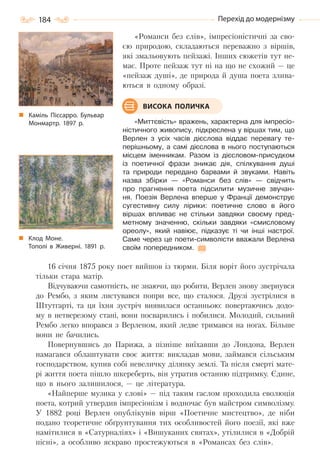 184 Перехід до модернізму
«Романси без слів», імпресіоністичні за сво-
єю природою, складаються переважно з віршів,
які змальовують пейзажі. Інших сюжетів тут не-
має. Проте пейзаж тут ні на що не схожий — це
«пейзаж душі», де природа й душа поета злива-
ються в одному образі.
«Миттєвість» вражень, характерна для імпресіо-
ністичного живопису, підкреслена у віршах тим, що
Верлен з усіх часів дієслова віддає перевагу те-
перішньому, а самі дієслова в нього поступаються
місцем іменникам. Разом із дієсловом-присудком
із поетичної фрази зникає дія, спілкування душі
та природи передано барвами й звуками. Навіть
назва збірки — «Романси без слів» — свідчить
про прагнення поета підсилити музичне звучан-
ня. Поезія Верлена вперше у Франції демонструє
сугестивну силу лірики: поетичне слово в його
віршах впливає не стільки завдяки своєму пред-
метному значенню, скільки завдяки «смисловому
ореолу», який навіює, підказує ті чи інші настрої.
Саме через це поети-символісти вважали Верлена
своїм попередником.
16 січня 1875 року поет вийшов із тюрми. Біля воріт його зустрічала
тільки стара матір.
Відчуваючи самотність, не знаючи, що робити, Верлен знову звернувся
до Рембо, з яким листувався попри все, що сталося. Друзі зустрілися в
Штутгарті, та ця їхня зустріч виявилася останньою: повертаючись додо-
му в нетверезому стані, вони посварились і побилися. Молодий, сильний
Рембо легко впорався з Верленом, який ледве тримався на ногах. Більше
вони не бачились.
Повернувшись до Парижа, а пізніше виїхавши до Лондона, Верлен
намагався облаштувати своє життя: викладав мови, займався сільським
господарством, купив собі невеличку ділянку землі. Та після смерті мате-
рі життя поета пішло шкереберть, він утратив останню підтримку. Єдине,
що в нього залишилося, — це література.
«Найперше музика у слові» — під таким гаслом проходила еволюція
поета, котрий утвердив імпресіонізм і водночас був майстром символізму.
У 1882 році Верлен опублікувів вірш «Поетичне мистецтво», де ніби
подано теоретичне обґрунтування тих особливостей його поезії, які вже
намітилися в «Сатурналіях» і «Вишуканих святах», утілилися в «Добрій
пісні», а особливо яскраво простежуються в «Романсах без слів».
Каміль Піссарро. Бульвар
Монмартр. 1897  р.
Клод Моне.
Тополі в Живерні. 1891  р.
ВИСОКА ПОЛИЧКА
Право для безоплатного розміщення підручника в мережі Інтернет має
Міністерство освіти і науки України http://mon.gov.ua/ та Інститут модернізації змісту освіти https://imzo.gov.ua
 