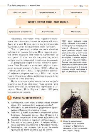 185Поезія французького символізму
«Поетичне мистецтво» було сприйняте моло-
дими поетами-символістами як справжній мані-
фест, хоча сам Верлен застерігав послідовників
від буквального наслідування своїх настанов.
Успіх «Проклятих поетів» викликав цікавість
публіки і до самого Верлена. Поет нарешті отри-
мав змогу видавати свої твори та одержувати за
них гроші. А доти він вів злиденне існування,
хворий та переслідуваний постійними невдачами.
У довершеній формі втілено естетичні прин-
ципи Поля Верлена в поетичних збірках остан-
нього періоду життя: «Любов» (1888), «Щастя»
і «Пісні для неї» (1891). На традиційній церемо-
нії обрання «короля поетів» у 1891 році, після
смерті Леконта де Ліля, найбільше голосів було
подано за Поля Верлена.
Проте визнання прийшло надто пізно: здоров’я
письменника було підірване. Талановитий поет
майже постійно змушений був перебувати в лі-
карнях. Помер Поль Верлен 8 січня 1896 року
від запалення легенів.
1. Пригадайте, коли Поль Верлен почав писати
вірші. Хто схвалив його юнацькі спроби?
2. Розкажіть, на яке поетичне угруповання орієн-
тувався Верлен-початківець і чому.
3. Поясніть, у чому особливість поетичної збірки
Верлена «Вишукані свята». Що об’єднує її з
поезією «парнасців» і чим вона відрізняється?
4. Розкрийте значення терміну «пейзаж душі».
5. Простежте, яку роль у житті й творчості Вер-
лена відіграло знайомство з Артюром Рембо.
6. Поміркуйте, що свідчить про те, що визнання
прийшло до Поля Верлена ще за життя.
«Пейзажі душі»
Сугестивність (навіювання)
Символічність
Музичність
Імпресіоністичність
Живописність
ОСНОВНІ ОЗНАКИ ПОЕЗІЇ ПОЛЯ ВЕРЛЕНА
ОЦІНКИ ТА ОБГОВОРЕННЯ
Один із найвідоміших
фотопортретів Верлена:
кандидат у Французьку
академію позує для нащад-
ків. Париж. 1893  р.
1884 року вийшла нова
збірка «Колись і недавно» і
книга критично-літературних
статей «Прокляті поети»,
куди увійшли нариси про
шістьох поетів, у тому числі
про Артюра Рембо, Стефана
Малларме та самого Верле-
на. У циклі «Прокляті поети»
Верлен дав вичерпну харак-
теристику найновішої школи
поетів-символістів і визнав
геніями зовсім невідомих у
той час Малларме й Рембо.
Право для безоплатного розміщення підручника в мережі Інтернет має
Міністерство освіти і науки України http://mon.gov.ua/ та Інститут модернізації змісту освіти https://imzo.gov.ua
 