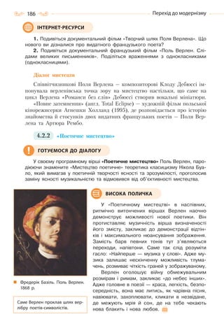 186 Перехід до модернізму
1. Подивіться документальний фільм «Творчий шлях Поля Верлена». Що
нового ви дізналися про видатного французького поета?
2. Подивіться документальний французький фільм «Поль Верлен. Слі-
дами великих письменників». Поділіться враженнями з однокласниками
(однокласницями).
Діалог мистецтв
Співвітчизникові Поля Верлена — композиторові Клоду Дебюссі ім-
понувала верленівська точка зору на мистецтво настільки, що саме на
цикл Верлена «Романси без слів» Дебюссі створив вокальні мініатюри.
«Повне затемнення» (англ. Total Eclipse) — художній фільм польської
кінорежисерки Агнешки Холланд (1995), де розповідається про історію
знайомства й стосунків двох видатних французьких поетів — Поля Вер-
лена та Артюра Рембо.
4.2.2 «Поетичне мистецтво»
У своєму програмному вірші «Поетичне мистецтво» Поль Верлен, паро-
діюючи знамените «Мистецтво поетичне» теоретика класицизму Нікола Буа-
ло, який вимагав у поетичній творчості ясності та зрозумілості, проголосив
заміну ясності музикальністю та відмовився від об’єктивності мистецтва.
У «Поетичному мистецтві» в наспівних,
ритмічно витончених віршах Верлен наочно
демонструє можливості нової поетики. Він
протиставляє музичність вірша визначеності
його змісту, закликає до демонстрації відтін-
ків і максимального нюансування зображення.
Замість барв певних тонів тут з’являються
переходи, напівтони. Саме так слід розуміти
гасло: «Найперше — музика у слові». Адже му-
зика залишає нескінченну можливість тлума-
чень, розмиває чіткість граней у зображуваному.
Верлен оголошує війну обмежувальним
розмірам і римам, закликає «до небес інших».
Адже головне в поезії — краса, легкість, безпо-
середність, вона має литись, як чарівна пісня,
навіювати, захоплювати, кликати в незвідане,
де межують мрія й сон, де на тебе чекають
нова блакить і нова любов.
ІНТЕРНЕТ-РЕСУРСИ
ГОТУЄМОСЯ ДО ДІАЛОГУ
ВИСОКА ПОЛИЧКА
Фредерік Базіль. Поль Верлен.
1868  р.
Саме Верлен проклав шлях вер-
лібру поетів-символістів.
Право для безоплатного розміщення підручника в мережі Інтернет має
Міністерство освіти і науки України http://mon.gov.ua/ та Інститут модернізації змісту освіти https://imzo.gov.ua
 