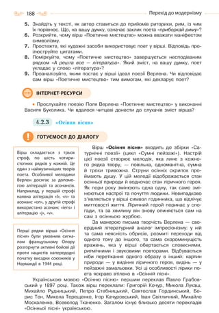 188 Перехід до модернізму
5. Знайдіть у тексті, як автор ставиться до прийомів риторики, рим, із чим
їх порівнює. Що, на вашу думку, означає заклик поета «приборкай риму»?
6. Розкрийте, чому вірш «Поетичне мистецтво» можна вважати маніфестом
символізму.
7. Простежте, які художні засоби використовує поет у вірші. Відповідь про-
ілюструйте цитатами.
8. Поміркуйте, чому «Поетичне мистецтво» завершується несподіваним
рядком «А решта все — література». Який зміст, на вашу думку, поет
укладає у слово «література»?
9. Проаналізуйте, яким постає у вірші ідеал поезії Верлена. Чи відповідає
сам вірш «Поетичне мистецтво» тим вимогам, які декларує поет?
Прослухайте поезію Поля Верлена «Поетичне мистецтво» у виконанні
Василя Буколика. Чи вдалося читцеві донести до слухачів зміст вірша?
4.2.3 «Осіння пісня»
Вірш «Осіння пісня» входить до збірки «Са-
турнічні поезії» (цикл «Сумні пейзажі»). Настрій
цієї поезії створює мелодія, яка лине з кожно-
го рядка твору, — повільна, одноманітна, сумна
й трохи тривожна. Струни осінніх скрипок про-
ймають душу. У цій мелодії відображається стан
осінньої природи й водночас стан ліричного героя.
Як пори року змінюють одна одну, так само змі-
нюються настрої та почуття людини. Невипадково
з’являється у вірші символ годинника, що відлічує
миттєвості життя. Ліричний герой поринає у спо-
гади, та за хвилину він знову опиняється сам на
сам з осінньою журбою.
За манерою письма творчість Верлена — сво-
єрідний літературний аналог імпресіонізму: у ній
та сама неясність обрисів, розмиті переходи від
одного тону до іншого, та сама скороминущість
вражень, яка у вірші обертається словесними,
ритмічними і звуковими повторами. Відбувається
ніби перетікання одного образу в інший: картин
природи — у видіння ліричного героя, видінь — у
пейзажні замальовки. Усі ці особливості лірики по-
ета яскраво втілено в «Осінній пісні».
Українською мовою «Осінню пісню» першим переклав Павло Грабов-
ський у 1897 році. Також вірш переклали: Григорій Кочур, Микола Лукаш,
Михайло Рудницький, Петро Стебницький, Святослав Гординський, Бо-
рис Тен, Микола Терещенко, Ігор Качуровський, Іван Світличний, Михайло
Москаленко, Всеволод Ткаченко. Загалом існує близько десяти перекладів
«Осінньої пісні» українською.
ІНТЕРНЕТ-РЕСУРСИ
Вірш складається з трьох
строф, по шість чотири-
стопних рядків у кожній. Це
один з наймузичніших творів
поета. Особливої мелодики
Верлен досягає за допомо-
гою алітерацій та асонансів.
Наприклад, у першій строфі
наявна алітерація «l», «n» та
асонанс «on», у другій строфі
використано асонанс «iens» і
алітерацію «j», «v».
Перші рядки вірша «Осіння
пісня» були умовним сигна-
лом французькому Опору
розгорнути активні бойові дії
проти нацистів напередодні
початку висадки союзників у
Нормандії в 1944 році.
ГОТУЄМОСЯ ДО ДІАЛОГУ
Право для безоплатного розміщення підручника в мережі Інтернет має
Міністерство освіти і науки України http://mon.gov.ua/ та Інститут модернізації змісту освіти https://imzo.gov.ua
 