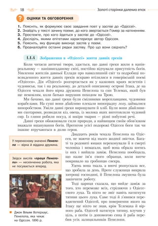 18 Золоті сторінки далеких епох
1. Поясніть, як формулює своє завдання поет у заспіві до «Одіссеї».
2. Знайдіть у тексті зачину поеми, до кого звертається Гомер за натхненням.
3. Простежте, про кого йдеться у заспіві до «Одіссеї».
4. Дослідіть, якими епітетами характеризує автор Одіссея.
5. Поясніть, яку функцію виконує заспів у поемі.
6. Проаналізуйте останні рядки заспіву. Про що вони свідчать?
1.1.4 Зображення в «Одіссеї» життя давніх греків
Коли читаєш античні твори, здається, що давні греки жили в напів-
реальному — напіввигаданому світі, постійно відчували присутність богів.
Уявлення жителів давньої Еллади про навколишній світ та подробиці по-
всякденного життя давніх греків яскраво втілилися в гомерівській поемі
«Одіссея». Дія «Одіссеї» розгортається як у казкових краях велетнів і
чудовиськ, так і на реальному, до деталей описаному острові Ітака, де на
Одіссея чекали його вірна дружина Пенелопа та син Телемах, який був
ще немовлям, коли батько вирушив походом на Трою.
Ми бачимо, що давні греки були сміливими мореплавцями, чудовими
корабелами. На суші вони дбайливо плекали виноградну лозу, займалися
виноробством. Уміли давні греки вирощувати й хліб. Були вони дбайливи-
ми скотарями, розводили кіз, овець, із молока яких виготовляли чудовий
сир. Із глини робили посуд, зі шкіри тварин — різні побутові речі.
Давні греки обожнювали сили природи, а найвищим своїм обов’язком
вважали вшанування богів. Протягом усієї подорожі Одіссея боги так чи
інакше втручаються в долю героя.
Двадцять років чекала Пенелопа на Одіс-
сея, не маючи від нього жодної звістки. Бага-
ті та родовиті юнаки переконували її в смерті
чоловіка і вимагали, щоб вона обрала когось
із них і вийшла заміж. Пенелопа пообіцяла,
що назве ім’я свого обранця, коли витче
покривало на гробницю свекра.
Удень вона ткала, а вночі розпускала все,
що зробила за день. Проте служниця викрила
хитрощі господині, й Пенелопа змушена була
закінчити роботу.
Тоді цариця сказала, що вийде заміж за
того, хто переможе всіх, стріляючи з Одіссе-
євого лука. Та ніхто не зміг навіть натягнути
тятиви цього лука. Саме тоді й з’явився пере-
вдягнений Одіссей, про повернення якого на
Ітаку ще ніхто не знав, крім Телемаха й вір-
ного раба. Одіссей натягнув тятиву, влучив у
ціль, а потім із допомогою сина й раба пере-
бив усіх залицяльників Пенелопи.
ОЦІНКИ ТА ОБГОВОРЕННЯ
У переносному значенні Пенело-
па  — вірна й віддана дружина.
Звідси вислів «праця Пенело-
пи»  — нескінченна робота, яка
не посувається вперед.
Джон Вільям Вотерхаус.
Пенелопа, яка чекає
на Одіссея. 1890  р.
Право для безоплатного розміщення підручника в мережі Інтернет має
Міністерство освіти і науки України http://mon.gov.ua/ та Інститут модернізації змісту освіти https://imzo.gov.ua
 