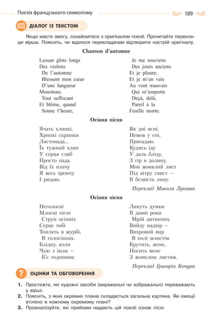 189Поезія французького символізму
Якщо маєте змогу, ознайомтеся з оригіналом поезії. Прочитайте перекла-
ди вірша. Поясніть, чи вдалося перекладачам відтворити настрій оригіналу.
Chanson d’automne
Lessan glots longs
Des violons
De l’automne
Blessent mon cœur
D’une langueur
Monotone.
Tout suffocant
Et blême, quand
Sonne l’heure,
Je me souviens
Des jours anciens
Et je pleure;
Et je m’en vais
Au vent mauvais
Qui m’emporte
Deçà, delà,
Pareil à la
Feuille morte.
Оcіння пісня
Ячать хлипкі,
Хрипкі скрипки
Листопада…
Їх тужний хлип
У серця глиб
Просто пада.
Від їх плачу
Я весь тремчу
І ридаю,
Як дні ясні,
Немов у сні,
Пригадаю.
Кудись іду
У даль бліду,
З гір в долину,
Мов жовклий лист
Під вітру свист —
В безвість лину.
Переклад Миколи Лукаша
Осіння пісня
Неголосні
Млосні пісні
Струн осінніх
Серце тобі
Топлять в журбі,
В голосіннях.
Блідну, коли
Чую з імли —
Б’є годинник:
Линуть думки
В давні роки
Мрій дитинних.
Вийду надвір —
Вихровий вир
В полі млистім
Крутить, жене,
Носить мене
З жовклим листям.
Переклад Григорія Кочура
1. Простежте, які художні засоби (виражальні чи зображальні) переважають
у вірші.
2. Поясніть, з яких окремих планів складається загальна картина. Які емоції
втілено в кожному окремому плані?
3. Проаналізуйте, які прийоми надають цій поезії ознак пісні.
ДІАЛОГ ІЗ ТЕКСТОМ
ОЦІНКИ ТА ОБГОВОРЕННЯ
Право для безоплатного розміщення підручника в мережі Інтернет має
Міністерство освіти і науки України http://mon.gov.ua/ та Інститут модернізації змісту освіти https://imzo.gov.ua
 