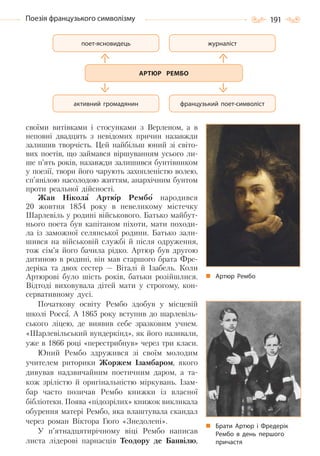 191Поезія французького символізму
своїми витівками і стосунками з Верленом, а в
неповні двадцять з невідомих причин назавжди
залишив творчість. Цей найбільш юний зі світо-
вих поетів, що займався віршуванням усього ли-
ше п’ять років, назавжди залишився бунтівником
у поезії, твори його чарують захопленістю волею,
сп’янілою насолодою життям, анархічним бунтом
проти реальної дійсності.
Жан Нікола Артюр Рембо народився
20 жовтня 1854 року в невеликому містечку
Шарлевіль у родині військового. Батько майбут-
нього поета був капітаном піхоти, мати походи-
ла із заможної селянської родини. Батько зали-
шився на військовій службі й після одруження,
тож сім’я його бачила рідко. Артюр був другою
дитиною в родині, він мав старшого брата Фре-
деріка та двох сестер — Віталі й Ізабель. Коли
Артюрові було шість років, батьки розійшлися.
Відтоді виховувала дітей мати у строгому, кон-
сервативному дусі.
Початкову освіту Рембо здобув у місцевій
школі Росса. А 1865 року вступив до шарлевіль-
ського ліцею, де виявив себе зразковим учнем.
«Шарлевільський вундеркінд», як його називали,
уже в 1866 році «перестрибнув» через три класи.
Юний Рембо здружився зі своїм молодим
учителем риторики Жоржем Ізамбаром, якого
дивував надзвичайним поетичним даром, а та-
кож зрілістю й оригінальністю міркувань. Ізам-
бар часто позичав Рембо книжки із власної
бібліотеки. Поява «підозрілих» книжок викликала
обурення матері Рембо, яка влаштувала скандал
через роман Віктора Гюґо «Знедолені».
У п’ятнадцятирічному віці Рембо написав
листа лідерові парнасців Теодору де Банвілю,
Артюр Рембо
Брати Артюр і Фредерік
Рембо в день першого
причастя
АРТЮР РЕМБО
журналіст
французький поет-символіст
поет-ясновидець
активний громадянин
Право для безоплатного розміщення підручника в мережі Інтернет має
Міністерство освіти і науки України http://mon.gov.ua/ та Інститут модернізації змісту освіти https://imzo.gov.ua
 
