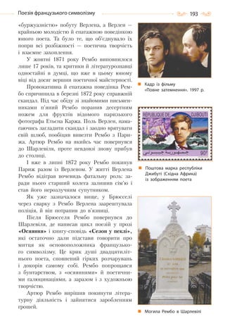193Поезія французького символізму
«буржуазністю» побуту Верлена, а Верлен —
крайньою молодістю й епатажною поведінкою
юного поета. Та було те, що об’єднувало їх
попри всі розбіжності — поетична творчість
і взаємне захоплення.
У жовтні 1871 року Рембо виповнилося
лише 17 років, та критики й літературознавці
одностайні в думці, що вже в цьому юному
віці від досяг вершин поетичної майстерності.
Провокативна й епатажна поведінка Рем-
бо спричинила в березні 1872 року справжній
скандал. Під час обіду зі знайомими письмен-
никами п’яний Рембо поранив десертним
ножем для фруктів відомого паризького
фотографа Етьєна Каржа. Поль Верлен, нама-
гаючись загладити скандал і заодно врятувати
свій шлюб, пообіцяв вивезти Рембо з Пари-
жа. Артюр Рембо на якийсь час повернувся
до Шарлевіля, проте невдовзі знову прибув
до столиці.
І вже в липні 1872 року Рембо покинув
Париж разом із Верленом. У житті Верлена
Рембо відіграв вочевидь фатальну роль: за-
ради нього старший колега залишив сім’ю і
став його нерозлучним супутником.
Як уже зазначалося вище, у Брюсселі
через сварку з Рембо Верлена заарештувала
поліція, й він потрапив до в’язниці.
Після Брюсселя Рембо повернувся до
Шарлевіля, де написав цикл поезій у прозі
«Осяяння» і книгу-сповідь «Сезон у пеклі»,
які остаточно дали підстави говорити про
митця як основоположника французько-
го символізму. Це крик душі двадцятиліт-
нього поета, сповнений гірких розчарувань
і докорів самому собі. Рембо попрощався
з бунтарством, з «осяяннями» й поетични-
ми галюцинаціями, а заразом і з художньою
творчістю.
Артюр Рембо вирішив покинути літера-
турну діяльність і зайнятися заробленням
грошей.
Кадр із фільму
«Повне затемнення». 1997  р.
Поштова марка республіки
Джибуті (Східна Африка)
із зображенням поета
Могила Рембо в Шарлевілі
Право для безоплатного розміщення підручника в мережі Інтернет має
Міністерство освіти і науки України http://mon.gov.ua/ та Інститут модернізації змісту освіти https://imzo.gov.ua
 