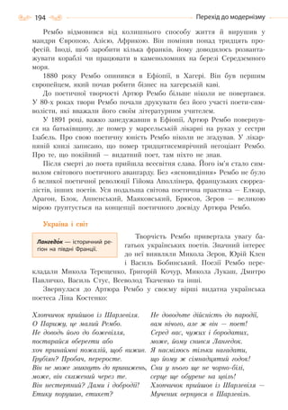 194 Перехід до модернізму
Рембо відмовився від колишнього способу життя й вирушив у
мандри Європою, Азією, Африкою. Він поміняв понад тридцять про-
фесій. Іноді, щоб заробити кілька франків, йому доводилось розванта-
жувати кораблі чи працювати в каменоломнях на березі Середземного
моря.
1880 року Рембо опинився в Ефіопії, в Хагері. Він був першим
європейцем, який почав робити бізнес на хагерській каві.
До поетичної творчості Артюр Рембо більше ніколи не повертався.
У 80-х роках твори Рембо почали друкувати без його участі поети-сим-
волісти, які вважали його своїм літературним учителем.
У 1891 році, важко занедужавши в Ефіопії, Артюр Рембо повернув-
ся на батьківщину, де помер у марсельській лікарні на руках у сестри
Ізабель. Про свою поетичну юність Рембо ніколи не згадував. У лікар-
няній книзі записано, що помер тридцятисемирічний негоціант Рембо.
Про те, що покійний — видатний поет, там ніхто не знав.
Після смерті до поета прийшла всесвітня слава. Його ім’я стало сим-
волом світового поетичного авангарду. Без «ясновидіння» Рембо не було
б великої поетичної революції Гійома Аполлінера, французьких сюрреа-
лістів, інших поетів. Уся подальша світова поетична практика — Елюар,
Арагон, Блок, Анненський, Маяковський, Брюсов, Зеров — великою
мірою ґрунтується на концепції поетичного досвіду Артюра Рембо.
Україна і світ
Творчість Рембо привертала увагу ба-
гатьох українських поетів. Значний інтерес
до неї виявляли Микола Зеров, Юрій Клен
і Василь Бобинський. Поезії Рембо пере-
кладали Микола Терещенко, Григорій Кочур, Микола Лукаш, Дмитро
Павличко, Василь Стус, Всеволод Ткаченко та інші.
Звернулася до Артюра Рембо у своєму вірші видатна українська
поетеса Ліна Костенко:
Хлопчичок прийшов із Шарлевіля.
О Парижу, це малий Рембо.
Не доводь його до божевілля,
постарайся вберегти або
хоч принаймні пожалій, щоб вижив.
Грубіян? Пробач, переросте.
Він не може звикнуть до принижень,
може, він скажений через те.
Він нестерпний? Дами і добродії!
Етику порушив, етикет?
Не доводьте дійсність до пародії,
вам нічого, але ж він — поет!
Серед вас, чужих і бородатих,
може, йому снився Лангедок.
Я насмілюсь тільки нагадати,
що йому ж сімнадцятий годок!
Сни у нього ще не чорно-білі,
серце ще обурене на цвіль!
Хлопчичок прийшов із Шарлевіля —
Мученик вернувся в Шарлевіль.
Лангедок — історичний ре-
гіон на півдні Франції.
Право для безоплатного розміщення підручника в мережі Інтернет має
Міністерство освіти і науки України http://mon.gov.ua/ та Інститут модернізації змісту освіти https://imzo.gov.ua
 