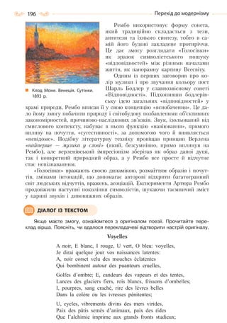 196 Перехід до модернізму
Рембо використовує форму сонета,
який традиційно складається з тези,
антитези та їхнього синтезу, тобто в са-
мій його будові закладене протиріччя.
Це дає змогу розглядати «Голосівки»
як зразок символістського пошуку
«відповідностей» між різними началами
життя, як панорамну картину Всесвіту.
Одним із перших заговорив про ко-
лір музики і про звучання кольору поет
Шарль Бодлер у славнозвісному сонеті
«Відповідності». Підхопивши бодлерів-
ську ідею загальних «відповідностей» у
храмі природи, Рембо вписав її у свою концепцію «яснобачення». Це да-
ло йому змогу побачити природу і світобудову позбавленими об’єктивних
закономірностей, причиново-наслідкових зв’язків. Звук, ізольований від
смислового контексту, набуває в нього функцію «навіювання», прямого
впливу на почуття, «сугестивності», за допомогою чого й виявляється
«невідоме». Подібну літературну техніку провіщав принцип Верлена
«найперше — музика у слові» (який, безсумнівно, прямо вплинув на
Рембо), але верленівський імпресіонізм зберігав як образ даної душі,
так і конкретний природний образ, а у Рембо все просте й відчутне
стає непізнаванним.
«Голосівки» вражають своєю динамікою, розмаїттям образів і почут-
тів, змінами інтонацій, що допомагає авторові відкрити багатогранний
світ людських відчуттів, вражень, асоціацій. Експерименти Артюра Рембо
продовжили наступні покоління символістів, шукаючи таємничий зміст
у царині звуків і дивовижних образів.
Якщо маєте змогу, ознайомтеся з оригіналом поезії. Прочитайте пере-
клад вірша. Поясніть, чи вдалося перекладачеві відтворити настрій оригіналу.
Voyelles
A noir, E blanc, I rouge, U vert, O bleu: voyelles,
Je dirai quelque jour vos naissances latentes:
A, noir corset velu des mouches éclatentes
Qui bombinent autour des puanteurs cruelles,
Golfes d’ombre; E, candeurs des vapeurs et des tentes,
Lances des glaciers fiers, rois blancs, frissons d’ombelles;
I, pourpres, sang craché, rire des lèvres belles
Dans la colère ou les ivresses pénitentes;
U, cycles, vibrements divins des mers virides,
Paix des pâtis semés d’animaux, paix des rides
Que l’alchimie imprime aux grands fronts studieux;
ДІАЛОГ ІЗ ТЕКСТОМ
Клод Моне. Венеція. Сутінки.
1893  р.
Право для безоплатного розміщення підручника в мережі Інтернет має
Міністерство освіти і науки України http://mon.gov.ua/ та Інститут модернізації змісту освіти https://imzo.gov.ua
 