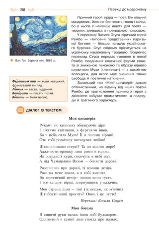198 Перехід до модернізму
Ліричний герой вірша — поет. Він вільний
мандрівник, його не бентежать голод і холод,
бо в нього є найвище щастя для поета —
творити, злившись із прекрасною природою.
У перекладі Василя Стуса ліричний герой
Рембо — «типовий представник» паризь-
кої богеми — більше нагадує українсько-
го бурсака. Стус свідомо орієнтується на
українську національну традицію. Водночас
переклад Стуса передає головне в поезії
Рембо: поєднання класичної форми соне-
та зі зниженою лексикою та образу вірного
служителя Музи («ленника») — з лахміттям
волоцюги, для якого має значення тільки
свобода й поетичне натхнення.
Загальний тон «Моєї циганерії» доволі
оптимістичний, на відміну від інших поезій
Рембо, де протистояння ліричного героя з
дійсністю набуває драматичного, а подеку-
ди й трагічного характеру.
Моя циганерія
Руками по кишенях обмацуючи діри
І ліктями світивши, я фертиком ішов,
Бо з неба сяла Муза! Її я ленник вірний,
Ото собі розкішну вигадував любов!
Штани нінащо стерті? Та по коліно море!
Адже котигорошку лиш рими в голові.
Як зозулясті кури, сокочуть в небі зорі,
А під Чумацьким Возом — бенкети дарові.
Розсівшись при дорозі, ті гомони лелію,
Роса на мене впала, а я собі хмелію,
Бо вересневий вечір— немов вино густе.
І все капарю вірші, згорнувшись у калачик.
Мов струни ліри — тіні (їх копаю, як м’ячик).
Штиблети каші просять? Овва, і це пусте!
Переклад Василя Стуса
Моя богема
В кишені руки вклав, ішов собі бульваром,
Одягнений в самий лиш спогад про пальто,
ДІАЛОГ ІЗ ТЕКСТОМ
Ван Гог. Зоряна ніч. 1889  р.
Фертиком іти  — мати хвацький,
франтуватий вигляд.
Ленник — васал, підданий.
Капарити — писати потай.
Копати  — бити ногою.
Право для безоплатного розміщення підручника в мережі Інтернет має
Міністерство освіти і науки України http://mon.gov.ua/ та Інститут модернізації змісту освіти https://imzo.gov.ua
 