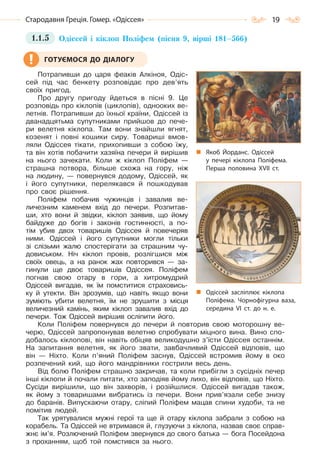 19Стародавня Греція. Гомер. «Одіссея»
1.1.5 Одіссей і кіклоп Поліфем (пісня 9, вірші 181–566)
Потрапивши до царя феаків Алкіноя, Одіс-
сей під час бенкету розповідає про дев’ять
своїх пригод.
Про другу пригоду йдеться в пісні 9. Це
розповідь про кіклопів (циклопів), однооких ве-
летнів. Потрапивши до їхньої країни, Одіссей із
дванадцятьма супутниками прийшов до пече-
ри велетня кіклопа. Там вони знайшли ягнят,
козенят і повні кошики сиру. Товариші вмов-
ляли Одіссея тікати, прихопивши з собою їжу,
та він хотів побачити хазяїна печери й вирішив
на нього зачекати. Коли ж кіклоп Поліфем —
страшна потвора, більше схожа на гору, ніж
на людину, — повернувся додому, Одіссей, як
і його супутники, перелякався й пошкодував
про своє рішення.
Поліфем побачив чужинців і завалив ве-
личезним каменем вхід до печери. Розпитав-
ши, хто вони й звідки, кіклоп заявив, що йому
байдуже до богів і законів гостинності, а по-
тім убив двох товаришів Одіссея й повечеряв
ними. Одіссей і його супутники могли тільки
зі слізьми жалю спостерігати за страшним чу-
довиськом. Ніч кіклоп провів, розлігшися між
своїх овець, а на ранок жах повторився — за-
гинули ще двоє товаришів Одіссея. Поліфем
погнав свою отару в гори, а хитромудрий
Одіссей вигадав, як їм помститися страховись-
ку й утекти. Він зрозумів, що навіть якщо вони
зуміють убити велетня, їм не зрушити з місця
величезний камінь, яким кіклоп завалив вхід до
печери. Тож Одіссей вирішив осліпити його.
Коли Поліфем повернувся до печери й повторив свою моторошну ве-
черю, Одіссей запропонував велетню спробувати міцного вина. Вино спо-
добалось кіклопові, він навіть обіцяв великодушно з’їсти Одіссея останнім.
На запитання велетня, як його звати, завбачливий Одіссей відповів, що
він — Ніхто. Коли п’яний Поліфем заснув, Одіссей встромив йому в око
розпечений кий, що його мандрівники гострили весь день.
Від болю Поліфем страшно закричав, та коли прибігли з сусідніх печер
інші кіклопи й почали питати, хто заподіяв йому лихо, він відповів, що Ніхто.
Сусіди вирішили, що він захворів, і розійшлися. Одіссей вигадав також,
як йому з товаришами вибратись із печери. Вони прив’язали себе знизу
до баранів. Випускаючи отару, сліпий Поліфем мацав спини худоби, та не
помітив людей.
Так урятувалися мужні герої та ще й отару кіклопа забрали з собою на
корабель. Та Одіссей не втримався й, глузуючи з кіклопа, назвав своє справ-
жнє ім’я. Розлючений Поліфем звернувся до свого батька — бога Посейдона
з проханням, щоб той помстився за нього.
ГОТУЄМОСЯ ДО ДІАЛОГУ
Якоб Йорданс. Одіссей
у печері кіклопа Поліфема.
Перша половина XVII  ст.
Одіссей засліплює кіклопа
Поліфема. Чорнофігурна ваза,
середина VI  ст. до н. е.
Право для безоплатного розміщення підручника в мережі Інтернет має
Міністерство освіти і науки України http://mon.gov.ua/ та Інститут модернізації змісту освіти https://imzo.gov.ua
 