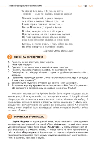 199Поезія французького символізму
Та вірний був тобі, о Музо, як ніхто,
I повний — о-ля-ля! палким кохання жаром!
Хлопчак замріяний, я рими добирав,
А з дірки у штанах світило голе тіло,
I небо зоряне тихенько шелестіло —
Ген на Ведмедиці у корчмі я бував.
В осінні вечори сидів я край дороги,
Прислухавшись до зір, і крапельки вологи
На чолі відчував, немов хмільне пиття;
Між тіней-привидів складав я вірші щирі,
Коліном в груди вперсь і грав, немов на лірі,
На гумі, видертій з розбитого взуття.
Переклад Юрія Покальчука
1. Поясніть, як ви зрозуміли зміст сонета.
2. Який його настрій?
3. Простежте, як змальовані в сонеті картини природи.
4. Наведіть приклади художніх засобів, які застосовує поет.
5. Поміркуйте, що об’єднує ліричного героя твору «Моя циганерія» з його
автором.
6. Порівняйте переклади Василя Стуса та Юрія Покальчука. Що їх об’єднує
й чим вони різняться?
7. Запропонуйте музичний супровід до сонета «Моя циганерія».
8. Розгляньте картину художника-постімпресіоніста Ван Гога «Зоряна ніч».
Що спільного в зображеному на картині із сонетом Рембо?
Коротке і яскраве життя Артюра Рембо, його творча спадщина стали
темою дискусій як сучасників, так і наступників поета. В історії світової
літератури він залишиться юним поетом, генієм, вільним від побуту й
суспільства, відданим тільки мистецтву, палко закоханим у Музу, заде-
рикуватим і відчайдушним. Не дивно, що впродовж усього XX століття
молоді поети подібної вдачі наслідували образ, створений Рембо,— образ
людини «богеми».
Шарль Бодлåр — французький поет, якого вважають попередником
модернізму, автор єдиної поетичної збірки «Квіти зла», до якої він включив
усі свої найкращі твори. Тема вірша «Альбатрос», у якому алегоричний об-
раз альбатроса є символом поета, — місце поета та його призначення у
світі. У вірші «Відповідності» йдеться про те, що чуттєві речі є символами
прихованої реальності і тому можуть існувати відповідності між її виражен-
нями в запахах, кольорах і звуках.
ОЦІНКИ ТА ОБГОВОРЕННЯ
ЗАВАНТАЖТЕ ІНФОРМАЦІЮ
Право для безоплатного розміщення підручника в мережі Інтернет має
Міністерство освіти і науки України http://mon.gov.ua/ та Інститут модернізації змісту освіти https://imzo.gov.ua
 