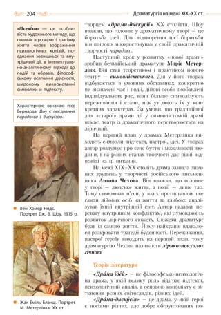 204 Драматургія на межі ХІХ–ХХ ст.
творцем «драми-дискусії» ХХ століття. Шоу
вважав, що головне у драматичному творі — це
боротьба ідей. Для відтворення цієї боротьби
він широко використовував у своїй драматичній
творчості парадокс.
Наступний крок у розвитку «нової драми»
зробив бельгійський драматург Моріс Метер-
лінк. Він став теоретиком і практиком нового
театру — символістського. Дія у його творах
відбувається в умовних обставинах, конкретно
не визначені час і події, дійові особи позбавлені
індивідуальних рис, вони більше символізують
переживання і стани, ніж утілюють їх у кон-
кретних характерах. За умови, що традиційної
для «старої» драми дії у символістській драмі
немає, театр із драматичного перетворюється на
ліричний.
На перший план у драмах Метерлінка ви-
ходять символи, підтекст, настрої, ідеї. У творах
автор роздумує про сенс буття і можливості лю-
дини, і на різних етапах творчості дає різні від-
повіді на ці питання.
На межі ХІХ–ХХ століть драма зазнала знач-
них зрушень у творчості російського письмен-
ника Антона Чехова. Він вважав, що головне
у творі — людське життя, а події — лише тло.
Тому створював п’єси, у яких протиставляв по-
гляди дійових осіб на життя та глибоко аналі-
зував їхній внутрішній світ. Автор надавав пе-
ревагу внутрішнім конфліктам, які зумовлюють
розвиток ліричного сюжету. Сюжети драматург
брав із самого життя. Йому найкраще вдавало-
ся розкривати трагедії буденності. Переживання,
настрої героїв виходять на перший план, тому
драматургію Чехова називають лірико-психоло-
гічною.
Теорія літератури
«Драма ідей» — це філософсько-психологіч-
на драма, у якій велику роль відіграє підтекст,
психологічний аналіз, а основою конфлікту є зі-
ткнення різних світоглядів, різних ідей.
«Драма-дискусія» — це драма, у якій герої
є носіями різних, але добре обґрунтованих по-
«Ібсенізм»  — це особли-
вість художнього методу, що
полягає в розкритті трагізму
життя через зображення
психологічних колізій, по-
єднання зовнішньої та вну-
трішньої дії, в інтелектуаль-
но-аналітичному підході до
подій та образів, філософ-
ському осягненні дійсності,
широкому використанні
символіки й підтексту.
Характерною ознакою п’єс
Бернарда Шоу є поєднання
парадокса з дискусією.
Вен Хомер Нодс.
Портрет Дж. Б. Шоу. 1915  р.
Жак Еміль Бланш. Портрет
М. Метерлінка. ХХ  ст.
Право для безоплатного розміщення підручника в мережі Інтернет має
Міністерство освіти і науки України http://mon.gov.ua/ та Інститут модернізації змісту освіти https://imzo.gov.ua
 