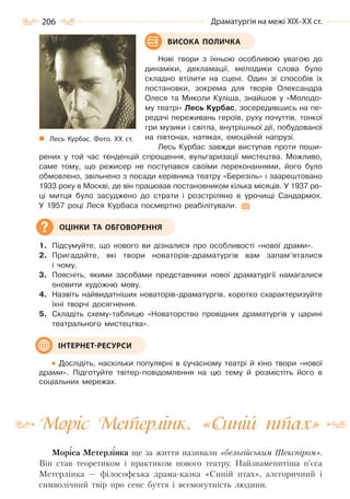 206 Драматургія на межі ХІХ–ХХ ст.
Нові твори з їхньою особливою увагою до
динаміки, декламації, мелодики слова було
складно втілити на сцені. Один зі способів їх
постановки, зокрема для творів Олександра
Олеся та Миколи Куліша, знайшов у «Молодо-
му театрі» Лесь Курбас, зосередившись на пе-
редачі переживань героїв, руху почуттів, тонкої
гри музики і світла, внутрішньої дії, побудованої
на півтонах, натяках, емоційній напрузі.
Лесь Курбас завжди виступав проти поши-
рених у той час тенденцій спрощення, вульгаризації мистецтва. Можливо,
саме тому, що режисер не поступався своїми переконаннями, його було
обмовлено, звільнено з посади керівника театру «Березіль» і заарештовано
1933 року в Москві, де він працював постановником кілька місяців. У 1937 ро-
ці митця було засуджено до страти і розстріляно в урочищі Сандармох.
У 1957 році Леся Курбаса посмертно реабілітували.
1. Підсумуйте, що нового ви дізналися про особливості «нової драми».
2. Пригадайте, які твори новаторів-драматургів вам запам’яталися
і чому.
3. Поясніть, якими засобами представники нової драматургії намагалися
оновити художню мову.
4. Назвіть найвидатніших новаторів-драматургів, коротко схарактеризуйте
їхні творчі досягнення.
5. Складіть схему-таблицю «Новаторство провідних драматургів у царині
театрального мистецтва».
Дослідіть, наскільки популярні в сучасному театрі й кіно твори «нової
драми». Підготуйте твітер-повідомлення на цю тему й розмістіть його в
соціальних мережах.
Моріс Метерлінк. «Синій птах»
Моріса Метерлінка ще за життя називали «бельгійським Шекспіром».
Він став теоретиком і практиком нового театру. Найзнаменитіша п’єса
Метерлінка — філософська драма-казка «Синій птах», алегоричний і
символічний твір про сенс буття і всемогутність людини.
ВИСОКА ПОЛИЧКА
Лесь Курбас. Фото. ХХ  ст.
ОЦІНКИ ТА ОБГОВОРЕННЯ
ІНТЕРНЕТ-РЕСУРСИ
Право для безоплатного розміщення підручника в мережі Інтернет має
Міністерство освіти і науки України http://mon.gov.ua/ та Інститут модернізації змісту освіти https://imzo.gov.ua
 