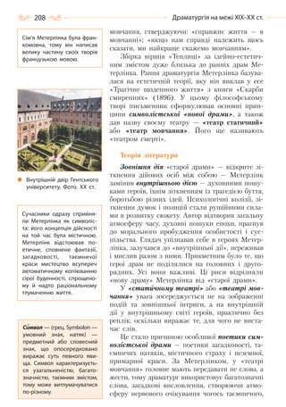 208 Драматургія на межі ХІХ–ХХ ст.
мовчання, стверджуючи: «справжнє життя — в
мовчанні»; «якщо нам справді належить щось
сказати, ми найкраще скажемо мовчанням».
Збірка віршів «Теплиці» за ідейно-естетич-
ним змістом дуже близька до ранніх драм Ме-
терлінка. Рання драматургія Метерлінка базува-
лася на естетичній теорії, яку він виклав у есе
«Трагічне щоденного життя» з книги «Скарби
смиренних» (1896). У цьому філософському
творі письменник сформулював основні прин-
ципи символістської «нової драми», а також
дав назву своєму театру — «театр статичний»
або «театр мовчання». Його ще називають
«театром смерті».
Теорія літератури
Зовнішня дія «старої драми» — відкрите зі-
ткнення дійових осіб між собою — Метерлінк
замінив внутрішньою дією — духовними пошу-
ками героїв, їхнім зіткненням із трагедією буття,
боротьбою різних ідей. Психологічні колізії, зі-
ткнення думок і позицій стали рушійними сила-
ми в розвитку сюжету. Автор відтворив загальну
атмосферу часу, духовні пошуки епохи, прагнув
до морального пробудження особистості і сус-
пільства. Глядач упізнавав себе в героях Метер-
лінка, залучався до «внутрішньої дії», переживав
і мислив разом з ними. Прикметним було те, що
герої драм не поділялися на головних і друго-
рядних. Усі вони важливі. Ці риси відрізняли
«нову драму» Метерлінка від «старої драми».
У «статичному театрі» або «театрі мов-
чання» увага зосереджується не на зображенні
подій та зовнішньої інтриги, а на внутрішній
дії у внутрішньому світі героїв, практично без
реплік, оскільки виражає те, для чого не виста-
чає слів.
Це стало причиною особливої поетики сим-
волістської драми — поетики загадковості, та-
ємничих натяків, містичного страху і неземної,
примарної краси. За Метерлінком, у «театрі
мовчання» головне мають передавати не слова, а
жести, тому драматург використовує багатозначні
слова, загадкові висловлення, створюючи атмо-
сферу нервового очікування чогось таємничого,
Сім’я Метерлінка була фран-
комовна, тому він написав
велику частину своїх творів
французькою мовою.
Внутрішній двір Гентського
університету. Фото. ХХ  ст.
Сучасники одразу сприйня-
ли Метерлінка як символіс-
та: його концепція дійсності
на той час була містичною.
Метерлінк відстоював по-
етичне, сповнене фантазії,
загадковості, таємничої
краси мистецтво всупереч
автоматичному копіюванню
сірої буденності, спрощено-
му й надто раціональному
тлумаченню життя.
Символ — (грец. Symbolon —
умовний знак, натяк)  —
предметний або словесний
знак, що опосередковано
виражає суть певного яви-
ща. Символ характеризуєть-
ся узагальненістю, багато-
значністю, таємним змістом,
тому може витлумачуватися
по-різному.
Право для безоплатного розміщення підручника в мережі Інтернет має
Міністерство освіти і науки України http://mon.gov.ua/ та Інститут модернізації змісту освіти https://imzo.gov.ua
 