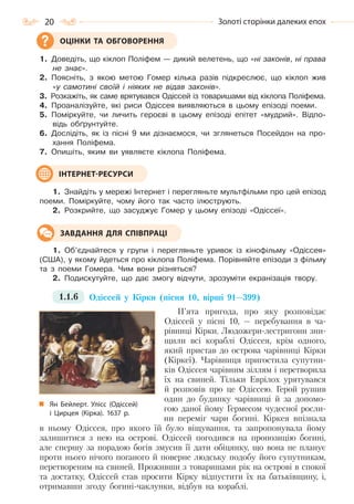 20 Золоті сторінки далеких епох
1. Доведіть, що кіклоп Поліфем — дикий велетень, що «ні законів, ні права
не знає».
2. Поясніть, з якою метою Гомер кілька разів підкреслює, що кіклоп жив
«у самотині своїй і ніяких не відав законів».
3. Розкажіть, як саме врятувався Одіссей із товаришами від кіклопа Поліфема.
4. Проаналізуйте, які риси Одіссея виявляються в цьому епізоді поеми.
5. Поміркуйте, чи личить героєві в цьому епізоді епітет «мудрий». Відпо-
відь обґрунтуйте.
6. Дослідіть, як із пісні 9 ми дізнаємося, чи зглянеться Посейдон на про-
хання Поліфема.
7. Опишіть, яким ви уявляєте кіклопа Поліфема.
1. Знайдіть у мережі Інтернет і перегляньте мультфільми про цей епізод
поеми. Поміркуйте, чому його так часто ілюструють.
2. Розкрийте, що засуджує Гомер у цьому епізоді «Одіссеї».
1. Об’єднайтеся у групи і перегляньте уривок із кінофільму «Одіссея»
(США), у якому йдеться про кіклопа Поліфема. Порівняйте епізоди з фільму
та з поеми Гомера. Чим вони різняться?
2. Подискутуйте, що дає змогу відчути, зрозуміти екранізація твору.
1.1.6 Одіссей у Кірки (пісня 10, вірші 91—399)
П’ята пригода, про яку розповідає
Одіссей у пісні 10, — перебування в ча-
рівниці Кірки. Людожери-лестригони зни-
щили всі кораблі Одіссея, крім одного,
який пристав до острова чарівниці Кірки
(Кіркеї). Чарівниця пригостила супутни-
ків Одіссея чарівним зіллям і перетворила
їх на свиней. Тільки Еврілох урятувався
й розповів про це Одіссею. Герой рушив
один до будинку чарівниці й за допомо-
гою даної йому Гермесом чудесної росли-
ни переміг чари богині. Кіркея впізнала
в ньому Одіссея, про якого їй було віщування, та запропонувала йому
залишитися з нею на острові. Одіссей погодився на пропозицію богині,
але спершу за порадою богів змусив її дати обіцянку, що вона не планує
проти нього нічого поганого й поверне людську подобу його супутникам,
перетвореним на свиней. Проживши з товаришами рік на острові в спокої
та достатку, Одіссей став просити Кірку відпустити їх на батьківщину, і,
отримавши згоду богині-чаклунки, відбув на кораблі.
ОЦІНКИ ТА ОБГОВОРЕННЯ
ІНТЕРНЕТ-РЕСУРСИ
ЗАВДАННЯ ДЛЯ СПІВПРАЦІ
Ян Бейлерт. Улісс (Одіссей)
і Цирцея (Кірка). 1637  р.
Право для безоплатного розміщення підручника в мережі Інтернет має
Міністерство освіти і науки України http://mon.gov.ua/ та Інститут модернізації змісту освіти https://imzo.gov.ua
 