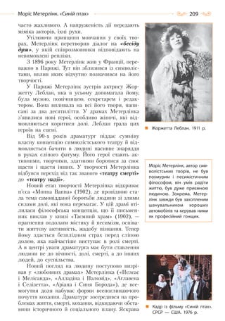 209Моріс Метерлінк. «Синій птах»
часто жахливого. А напруженість дії передають
міміка акторів, їхні рухи.
Утілюючи принципи мовчання у своїх тво-
рах, Метерлінк перетворив діалог на «бесіду
душ», у якій співрозмовники відповідають на
невимовлені репліки.
З 1896 року Метерлінк жив у Франції, пере-
важно в Парижі. Тут він зблизився із символіс-
тами, вплив яких відчутно позначився на його
творчості.
У Парижі Метерлінк зустрів актрису Жор-
жетту Леблан, яка в усьому допомагала йому,
була музою, помічницею, секретарем і редак-
тором. Вона впливала на всі його твори, напи-
сані за два десятиліття. У драмах Метерлінка
з’явилися нові герої, особливо жіночі, які від-
мовляються коритися долі. Леблан грала цих
героїв на сцені.
Від 90-х років драматург піддає сумніву
власну концепцію символістського театру й від-
мовляється бачити в людині пасивне знаряддя
в руках сліпого фатуму. Його герої стають ак-
тивними, творчими, здатними боротися за своє
щастя і щастя інших. У творчості Метерлінка
відбувся перехід від так званого «театру смерті»
до «театру надії».
Новий етап творчості Метерлінка відкриває
п’єса «Монна Ванна» (1902), де провідною ста-
ла тема самовідданої боротьби людини зі злими
силами долі, які вона перемагає. У цій драмі вті-
лилася філософська концепція, що її письмен-
ник виклав у книзі «Таємний храм» (1902), —
прагнення подолати містику й песимізм, оспіва-
ти життєву активність, жадобу пізнання. Тепер
йому здається безплідним страх перед сліпою
долею, яка найчастіше виступає в ролі смерті.
А в центрі уваги драматурга має бути ставлення
людини не до вічності, долі, смерті, а до інших
людей, до суспільства.
Новий погляд на людину поступово визрі-
вав у «любовних драмах» Метерлінка («Пелеас
і Мелісанда», «Алладіна і Паломід», «Аглавена
і Селізетта», «Аріана і Синя Борода»), де все-
могутня доля набуває форми всепоглинаючого
почуття кохання. Драматург зосередився на про-
блемах життя, смерті, кохання, відкидаючи обста-
вини історичного й соціального плану. Яскрава
Жоржетта Леблан. 1911  р.
Моріс Метерлінк, автор сим-
волістських творів, не був
похмурим і песимістичним
філософом, він умів радіти
життю, був дуже приємною
людиною. Зокрема, Метер-
лінк завжди був захопленим
шанувальником хороших
автомобілів та керував ними
як професійний гонщик.
Кадр із фільму «Синій птах».
СРСР  — США. 1976  р.
Право для безоплатного розміщення підручника в мережі Інтернет має
Міністерство освіти і науки України http://mon.gov.ua/ та Інститут модернізації змісту освіти https://imzo.gov.ua
 