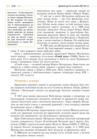 210 Драматургія на межі ХІХ–ХХ ст.
особливість цих драм — звернення автора до
казкових сюжетів братів Грімм і Шарля Перро.
У цей час у житті Метерлінка відбулася ще
одна значна подія — він став фінансово неза-
лежним. Якщо до цього часу вони з Жоржет-
тою Леблан жили кожен за свій рахунок через
матеріальну скруту чоловіка, то у 1903 році
ситуація змінилася. Після смерті батька Моріс
став заможною людиною із пристойним бан-
ківським рахунком. Цього ж року він придбав
старовинне абатство Сен-Вандриль у Нормандії,
куди з часом переїхав із Парижа. На перебудову
інтер’єрів та ремонт пішло майже чотири роки.
У 1907 році дім Метерлінка був відкритий для
гостей. Це став омріяний поворот у житті Метер-
лінка. У його творчості також відбулися зміни.
Одне з найвизначніших досягнень драматургії Моріса Метерлінка
цього періоду — знаменита п’єса-казка «Синій птах» (1908). Цього са-
мого року п’єса вперше була поставлена в Росії на сцені Художнього
театру і витримала понад дві тисячі вистав.
«Синій птах» — останній шедевр Моріса Метерлінка. Нова епоха, що
принесла з собою світові війни, змінила і напрям його творчості.
Метерлінк помер у Ніцці в 1949 році. Його творчість назавжди за-
лишилась однією з найблискучіших сторінок літератури кінця ХІХ —
початку ХХ століття.
Література і культура
Драматурга вважають одним із засновників театру абсурду, його тво-
ри справили особливий вплив на п’єси Семюела Беккета. Опера Дебюссі
«Пелеас і Мелісанда» входить до репертуару багатьох оперних театрів
світу.
У 1911 році митцю присудили Нобелівську премію з літератури «за
багатогранну літературну діяльність, особливо за драматичні твори, від-
значені багатством уяви і поетичною фантазією». Через хворобу Метер-
лінк не зміг взяти участь у святковій церемонії, і його нагороду отримав
бельгійський посол у Швеції.
Незабаром Метерлінку запропонували стати членом Французької ака-
демії, але драматург відхилив цю пропозицію, оскільки заради цього він
повинен був відмовитися від бельгійського громадянства.
Крім Нобелівської премії, Метерлінк отримав почесний докторський
ступінь університету Глазго, бельгійський Великий хрест ордена Лео-
польда (1920) і португальський орден Меча св. Якова (1939). У 1932 ро-
ці король Бельгії подарував драматургу титул графа. А в 1948 році
Французька академія нагородила його медаллю за французьку мову.
У 2008 році до сторіччя від дня виходу п’єси «Синій птах» у Бельгії
було випущено іменну монету.
Костянтин Станіславський,
готуючи постановку «Синьо-
го птаха», відвідав Метерлін-
ка. Він згадував: «Не можу
забути ночей, проведених
там. Я прислуховувався до
таємничих шурхотів спля-
чого монастиря, до трісків,
зойків, вересків, до дзвону
старовинного годинника
на вежі, до кроків сторо-
жа. Цей містичний настрій
пов’язувався із самим Ме-
терлінком».
Право для безоплатного розміщення підручника в мережі Інтернет має
Міністерство освіти і науки України http://mon.gov.ua/ та Інститут модернізації змісту освіти https://imzo.gov.ua
 