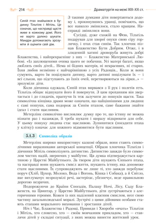 214 Драматургія на межі ХІХ–ХХ ст.
З такими думками діти повертаються додо-
му і, прокинувшись уранці, помічають, що
все навколо змінилося, стало кращим. На-
справді змінилися вони.
Сусідці, дуже схожій на Фею, Тільтіль
подарував для хворої онуки свою сіру гор-
личку, і птах став синім. Так хлопчик піз-
нав Блаженство Бути Добрим. Отже, і в
злиденній хатині дроворуба живуть добрі
Блаженства, і найпрекрасніше з них — Блаженство Материнської Лю-
бові. «Із заплющеними очима цього не побачиш. Усі матері багаті, якщо
люблять своїх дітей… Нема ні бідних матерів, ні некрасивих, ні старих.
Їхня любов незмінно є найчарівнішою з усіх Радощів… Коли ж вони
сумують, варто їм поцілувати дитину, варто дитині поцілувати їх — і
всі сльози, що підступають до їхніх очей, перетворюються на зірки…» —
зрозуміли діти.
Коли дівчинка одужала, Синій птах вирвався з її рук і полетів геть.
Тільтіль обіцяє відшукати його й повернути. З цим проханням він звер-
тається і до глядачів, прагнучи їх теж залучити до пошуків щастя. Така
символічна кінцівка драми може означати, що найціннішими для людини
є самі пошуки, сама подорож за Синім птахом, саме бажання знайти
ідеал і стати щасливим.
Метерлінк символічно висловлює думку про те, що істину не можна
пізнати раз і назавжди, її треба шукати і щоразу відкривати для себе.
У цьому пошуку людина стає щасливою. Зупинитися (посадити птаха
у клітку) означає для кожного відмовитися бути щасливим.
5.1.3 Символіка образів
Метерлінк широко використовує казкові образи, вони стають симво-
лічними виразниками авторської концепції. Образи хлопчика Тільтіля і
дівчинки Мітіль символізують дитинство. Дитинство завжди було симво-
лом чистих надій, звернених у майбутнє. Ця думка підтверджується кар-
тиною у Царстві Майбутнього. За твором діти шукають Синього птаха,
та насправді вони шукають смисл життя, шукають істину, яка допоможе
стати щасливими. Їх супроводжують не лише ті, хто завжди перебуває
поруч (Хліб, Цукор, Молоко, Вода і Вогонь, Кішка і Собака), а й Світло,
яке витлумачує незрозумілі речі, застерігає, убезпечує, веде правильною
дорогою незрячих.
Подорожуючи до Країни Спогадів, Палацу Ночі, Лісу, Саду Бла-
женств, на Цвинтар, у Царство Майбутнього, діти зустрічаються з але-
горичними героями. Кожен із них наділений власним смислом, несе свою
частину загальнолюдської моралі. Зустрічі з цими дійовими особами ста-
ють етапами морального виховання і зростання дітей.
Ніч і Час, Блаженства і Радощі, Привиди і Хвороби «вчать» Тільтіля
і Мітіль, хто словесно, хто — своїм мовчазним прикладом, хто — став-
лячи дітей у складні ситуації, з яких можна винести життєвий урок.
Синій птах знайшовся в бу-
динку Тільтіля і Мітіль. Це
означає, що насправді щастя
живе в кожному домі. Його
не варто далеко шукати.
Мандри допомагають зрозу-
міти й оцінити свій дім.
Право для безоплатного розміщення підручника в мережі Інтернет має
Міністерство освіти і науки України http://mon.gov.ua/ та Інститут модернізації змісту освіти https://imzo.gov.ua
 